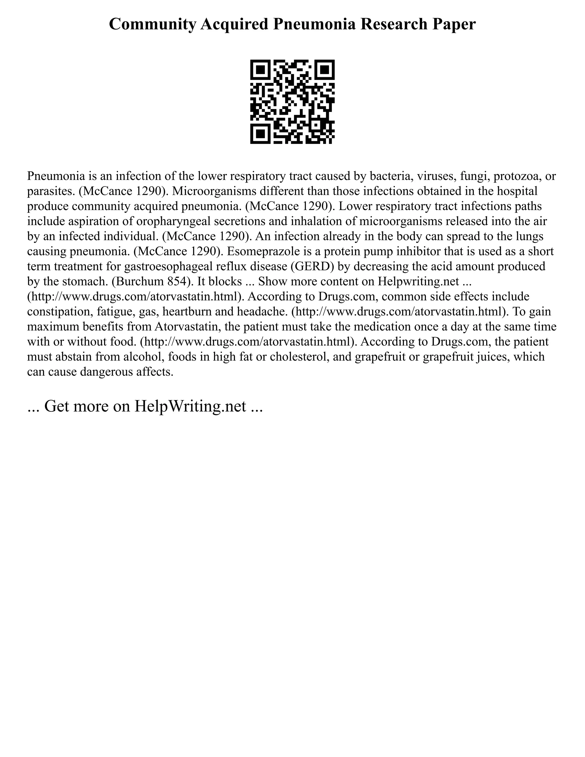 Community Acquired Pneumonia Research Paper
Pneumonia is an infection of the lower respiratory tract caused by bacteria, viruses, fungi, protozoa, or
parasites. (McCance 1290). Microorganisms different than those infections obtained in the hospital
produce community acquired pneumonia. (McCance 1290). Lower respiratory tract infections paths
include aspiration of oropharyngeal secretions and inhalation of microorganisms released into the air
by an infected individual. (McCance 1290). An infection already in the body can spread to the lungs
causing pneumonia. (McCance 1290). Esomeprazole is a protein pump inhibitor that is used as a short
term treatment for gastroesophageal reflux disease (GERD) by decreasing the acid amount produced
by the stomach. (Burchum 854). It blocks ... Show more content on Helpwriting.net ...
(http://www.drugs.com/atorvastatin.html). According to Drugs.com, common side effects include
constipation, fatigue, gas, heartburn and headache. (http://www.drugs.com/atorvastatin.html). To gain
maximum benefits from Atorvastatin, the patient must take the medication once a day at the same time
with or without food. (http://www.drugs.com/atorvastatin.html). According to Drugs.com, the patient
must abstain from alcohol, foods in high fat or cholesterol, and grapefruit or grapefruit juices, which
can cause dangerous affects.
... Get more on HelpWriting.net ...
 
