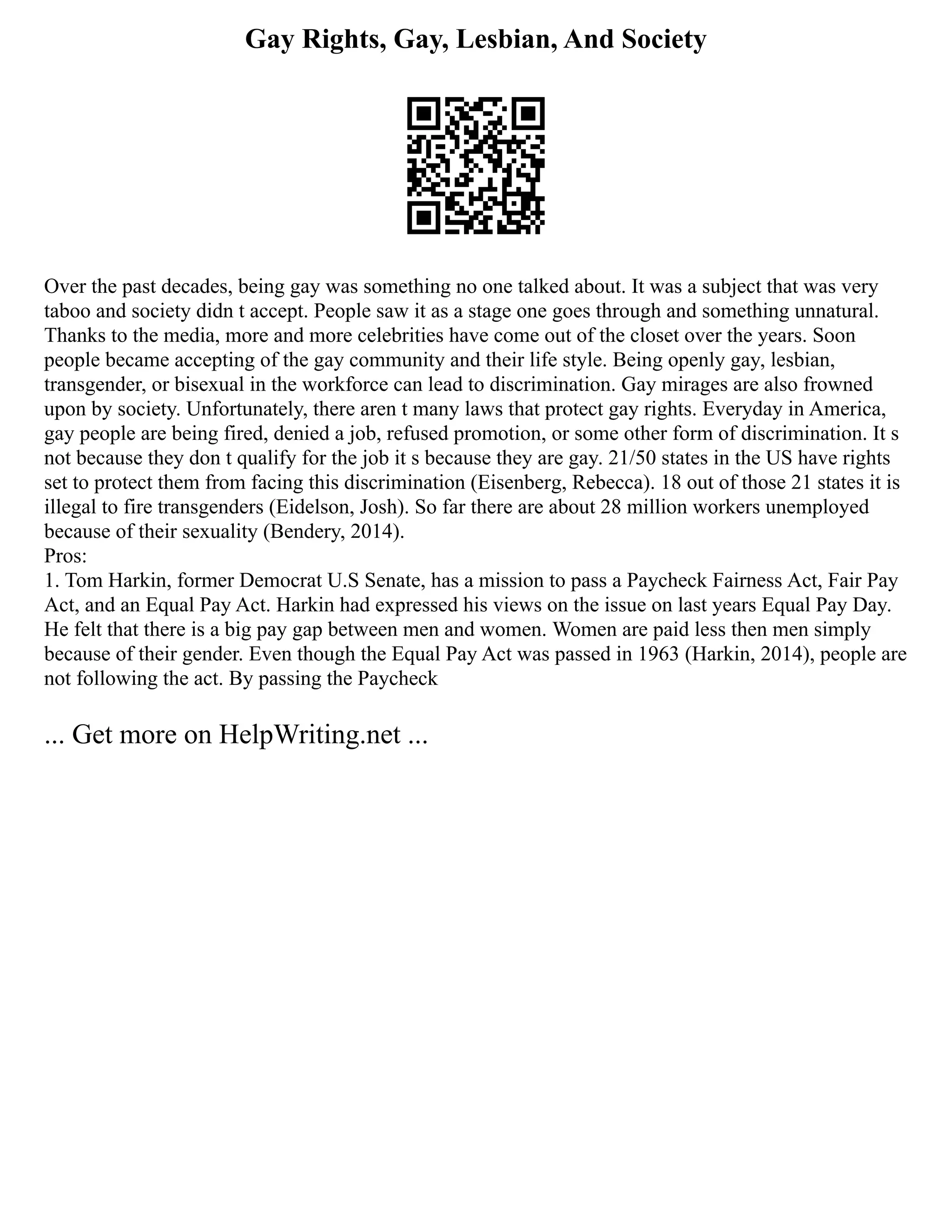 Gay Rights, Gay, Lesbian, And Society
Over the past decades, being gay was something no one talked about. It was a subject that was very
taboo and society didn t accept. People saw it as a stage one goes through and something unnatural.
Thanks to the media, more and more celebrities have come out of the closet over the years. Soon
people became accepting of the gay community and their life style. Being openly gay, lesbian,
transgender, or bisexual in the workforce can lead to discrimination. Gay mirages are also frowned
upon by society. Unfortunately, there aren t many laws that protect gay rights. Everyday in America,
gay people are being fired, denied a job, refused promotion, or some other form of discrimination. It s
not because they don t qualify for the job it s because they are gay. 21/50 states in the US have rights
set to protect them from facing this discrimination (Eisenberg, Rebecca). 18 out of those 21 states it is
illegal to fire transgenders (Eidelson, Josh). So far there are about 28 million workers unemployed
because of their sexuality (Bendery, 2014).
Pros:
1. Tom Harkin, former Democrat U.S Senate, has a mission to pass a Paycheck Fairness Act, Fair Pay
Act, and an Equal Pay Act. Harkin had expressed his views on the issue on last years Equal Pay Day.
He felt that there is a big pay gap between men and women. Women are paid less then men simply
because of their gender. Even though the Equal Pay Act was passed in 1963 (Harkin, 2014), people are
not following the act. By passing the Paycheck
... Get more on HelpWriting.net ...
 