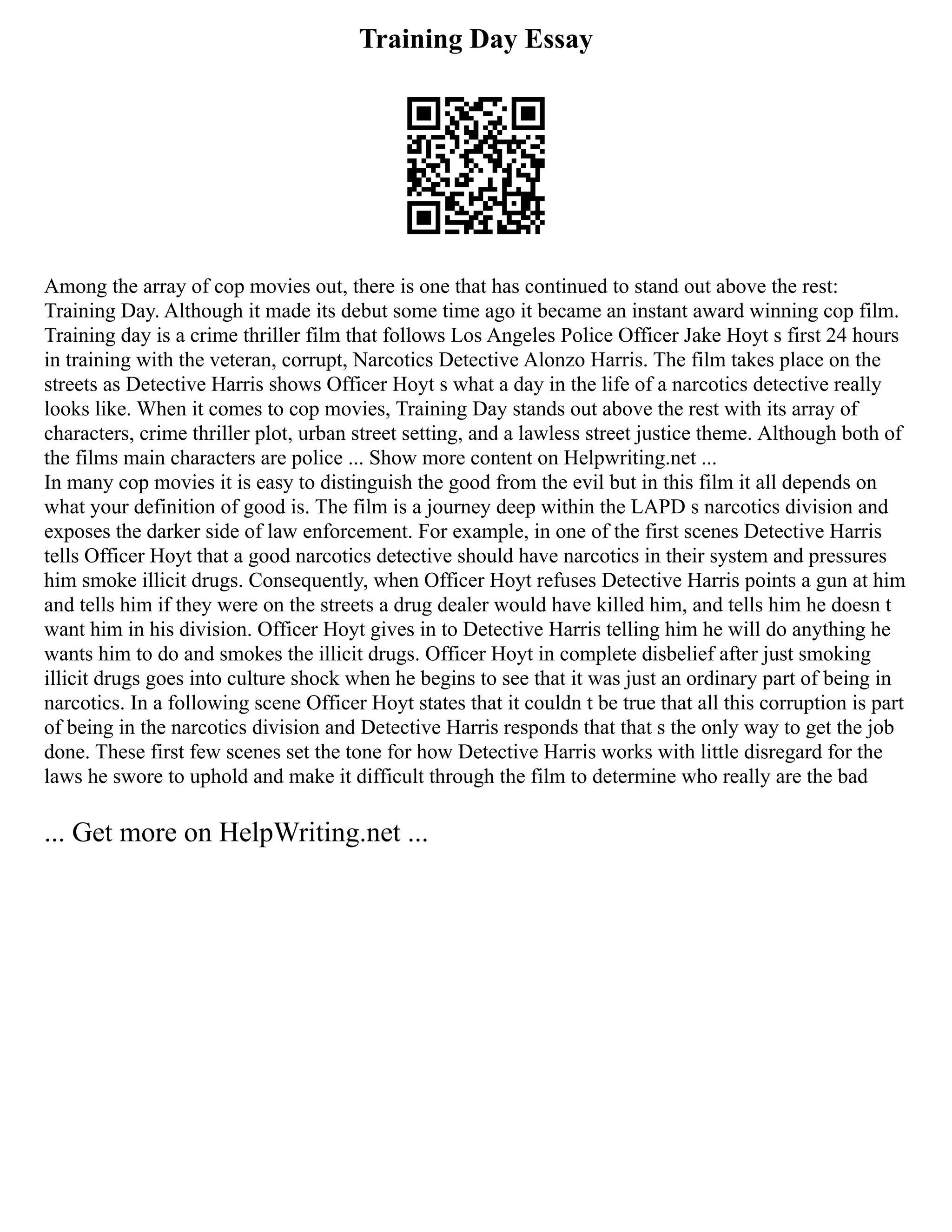Training Day Essay
Among the array of cop movies out, there is one that has continued to stand out above the rest:
Training Day. Although it made its debut some time ago it became an instant award winning cop film.
Training day is a crime thriller film that follows Los Angeles Police Officer Jake Hoyt s first 24 hours
in training with the veteran, corrupt, Narcotics Detective Alonzo Harris. The film takes place on the
streets as Detective Harris shows Officer Hoyt s what a day in the life of a narcotics detective really
looks like. When it comes to cop movies, Training Day stands out above the rest with its array of
characters, crime thriller plot, urban street setting, and a lawless street justice theme. Although both of
the films main characters are police ... Show more content on Helpwriting.net ...
In many cop movies it is easy to distinguish the good from the evil but in this film it all depends on
what your definition of good is. The film is a journey deep within the LAPD s narcotics division and
exposes the darker side of law enforcement. For example, in one of the first scenes Detective Harris
tells Officer Hoyt that a good narcotics detective should have narcotics in their system and pressures
him smoke illicit drugs. Consequently, when Officer Hoyt refuses Detective Harris points a gun at him
and tells him if they were on the streets a drug dealer would have killed him, and tells him he doesn t
want him in his division. Officer Hoyt gives in to Detective Harris telling him he will do anything he
wants him to do and smokes the illicit drugs. Officer Hoyt in complete disbelief after just smoking
illicit drugs goes into culture shock when he begins to see that it was just an ordinary part of being in
narcotics. In a following scene Officer Hoyt states that it couldn t be true that all this corruption is part
of being in the narcotics division and Detective Harris responds that that s the only way to get the job
done. These first few scenes set the tone for how Detective Harris works with little disregard for the
laws he swore to uphold and make it difficult through the film to determine who really are the bad
... Get more on HelpWriting.net ...
 