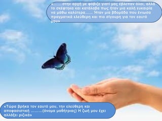 «…….στην αρχή με φόβιζε γιατί μας έβλεπαν όλοι, αλλά
το σκέφτηκα και κατάλαβα πως ήταν μια καλή ευκαιρία
να μάθω καλύτερα…… Ήταν μια βδομάδα που ένιωσα
πραγματικά ελεύθερη και πιο σίγουρη για τον εαυτό
μου»
«Τώρα βρήκα τον εαυτό μου, την ελεύθερη και
αποφασιστική ………(όνομα μαθήτριας) Η ζωή μου έχει
αλλάξει ριζικά»
 