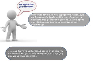 «…….με έκανε να μάθω πολλά και να αγαπήσω την
γυμναστική και για το πώς να αγωνίζομαι στην ζωή
μου για να γίνω καλύτερη»
«Όλο αυτό τον καιρό που έγραφα στο Ημερολόγιο
της Γυμναστικής έμαθα πολλά και ενδιαφέροντα
πράγματα που με ικανοποίησαν πολύ. Μου άρεσε
που αξιολογούσα όλα αυτά που κάναμε στη
Γυμναστική»
 