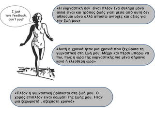 «Η γυμναστική δεν είναι πλέον ένα άθλημα μόνο
αλλά είναι και τρόπος ζωής γιατί μέσα από αυτή δεν
αθλούμαι μόνο αλλά αποκτώ αντοχές και αξίες για
την ζωή μου»
«Πλέον η γυμναστική βρίσκεται στη ζωή μου. Ο
χορός επιπλέον είναι κομμάτι της ζωής μου. Ήταν
μια ξεχωριστή , αξέχαστη χρονιά»
«Αυτή η χρονιά ήταν μια χρονιά που ξεχώρισα τη
γυμναστική στη ζωή μου. Μέχρι και πέρσι μπορώ να
πω, πως η ώρα της γυμναστικής για μένα σήμαινε
κενό ή ελεύθερη ώρα»
 