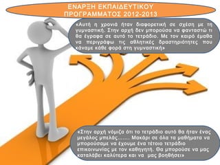 «Στην αρχή νόμιζα ότι το τετράδιο αυτό θα ήταν ένας
μεγάλος μπελάς……. Μακάρι σε όλα τα μαθήματα να
μπορούσαμε να έχουμε ένα τέτοιο τετράδιο
επικοινωνίας με τον καθηγητή. Θα μπορούσε να μας
καταλάβει καλύτερα και να μας βοηθήσει»
ΕΝΑΡΞΗ ΕΚΠΑΙΔΕΥΤΙΚΟΥ
ΠΡΟΓΡΑΜΜΑΤΟΣ 2012-2013
«Αυτή η χρονιά ήταν διαφορετική σε σχέση με τη
γυμναστική. Στην αρχή δεν μπορούσα να φανταστώ τι
θα έγραφα σε αυτό το τετράδιο. Με τον καιρό έμαθα
να περιγράφω τις αθλητικές δραστηριότητες που
κάναμε κάθε φορά στη γυμναστική»
 