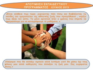 ΑΠΟΤΙΜΗΣΗ ΕΚΠΑΙΔΕΥΤΙΚΟΥ
ΠΡΟΓΡΑΜΜΑΤΟΣ IOYΝΙΟΣ 2013
«Χαίρομαι που θα αλλάξω σχολείο αλλά λυπάμαι γιατί θα χάσω όχι τους
φίλους μου αλλά καθηγητές που άλλαξαν τη ζωή μου. Σας ευχαριστώ
όλους.»
«Είναι αλήθεια πως τώρα ,γυρνώντας πάλι πίσω και διαβάζοντας τις
σελίδες του ημερολογίου της αθλητικής ζωής που προηγήθηκαν , νομίζω
πως άξιζε τον κόπο. Το μόνο αρνητικό ήταν ο χρόνος που έπρεπε να
αφιερώσουμε για να καταγράψουμε τα μαθήματα. »
 