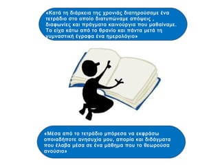 «Κατά τη διάρκεια της χρονιάς διατηρούσαμε ένα
τετράδιο στο οποίο διατυπώναμε απόψεις ,
διαφωνίες και πράγματα καινούργια που μαθαίναμε.
Το είχα κάτω από το θρανίο και πάντα μετά τη
γυμναστική έγραφα ένα ημερολόγιο»
«Μέσα από το τετράδιο μπόρεσα να εκφράσω
οποιαδήποτε ανησυχία μου, απορία και διδάγματα
που έλαβα μέσα σε ένα μάθημα που το θεωρούσα
ανούσιο»
 