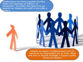 «Αισθανόμουν ένα τίποτα μπροστά στα άλλα
παιδιά που ορμούσαν να πιάσουν, να
αποκρούουν την μπάλα. Εγώ ήμουνα σε μια
ακρούλα και περίμενα σαν χαζό να μου έρθει η
μπάλα.»
«Νομίζω ότι αρχίζω να ξεφορτώνομαι αυτή την
ντροπή και την εσωστρέφεια που με πνίγει. Μέσα
από αυτό το παιχνίδι κατάλαβα τι σημαίνει ομάδα,
ενότητα και δράση»
 