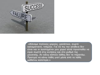«Κάναμε πολλούς χορούς, χασάπικο, συρτό
καλαματιανό, τσάμικο. Για να πω την αλήθεια δεν
είναι και οι αγαπημένοι μου χοροί αλλά προσπαθώ να
είμαι σωστή στις κινήσεις και στο ρυθμό της
μουσικής. Αν κάνω κάποιο λάθος δεν τα παρατάω.
Προτιμώ να κάνω λάθη γιατί μέσα από τα λάθη
μαθαίνω καλύτερα.»
 