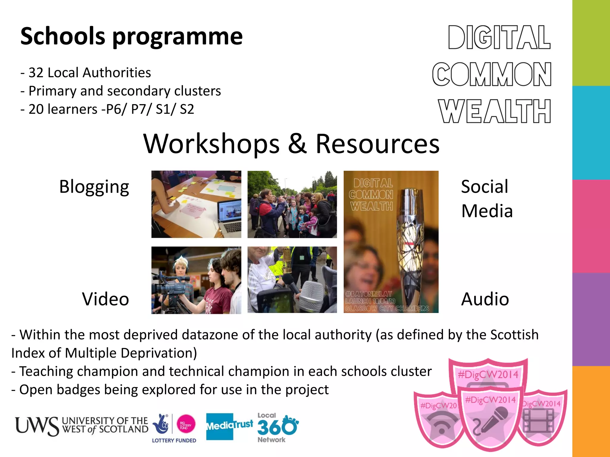 Schools programme
- 32 Local Authorities
- Primary and secondary clusters
- 20 learners -P6/ P7/ S1/ S2
Workshops & Resources
Blogging
Social
Media
Video
Audio
- Within the most deprived datazone of the local authority (as defined by the Scottish
Index of Multiple Deprivation)
- Teaching champion and technical champion in each schools cluster
- Open badges being explored for use in the project