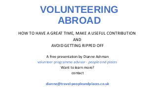 VOLUNTEERING
ABROAD
HOW TO HAVE A GREAT TIME, MAKE A USEFUL CONTRIBUTION
AND
AVOID GETTING RIPPED OFF
A free presentation by Dianne Ashman
volunteer programme advisor - people and places
Want to learn more?
contact
dianne@travel-peopleandplaces.co.uk
 