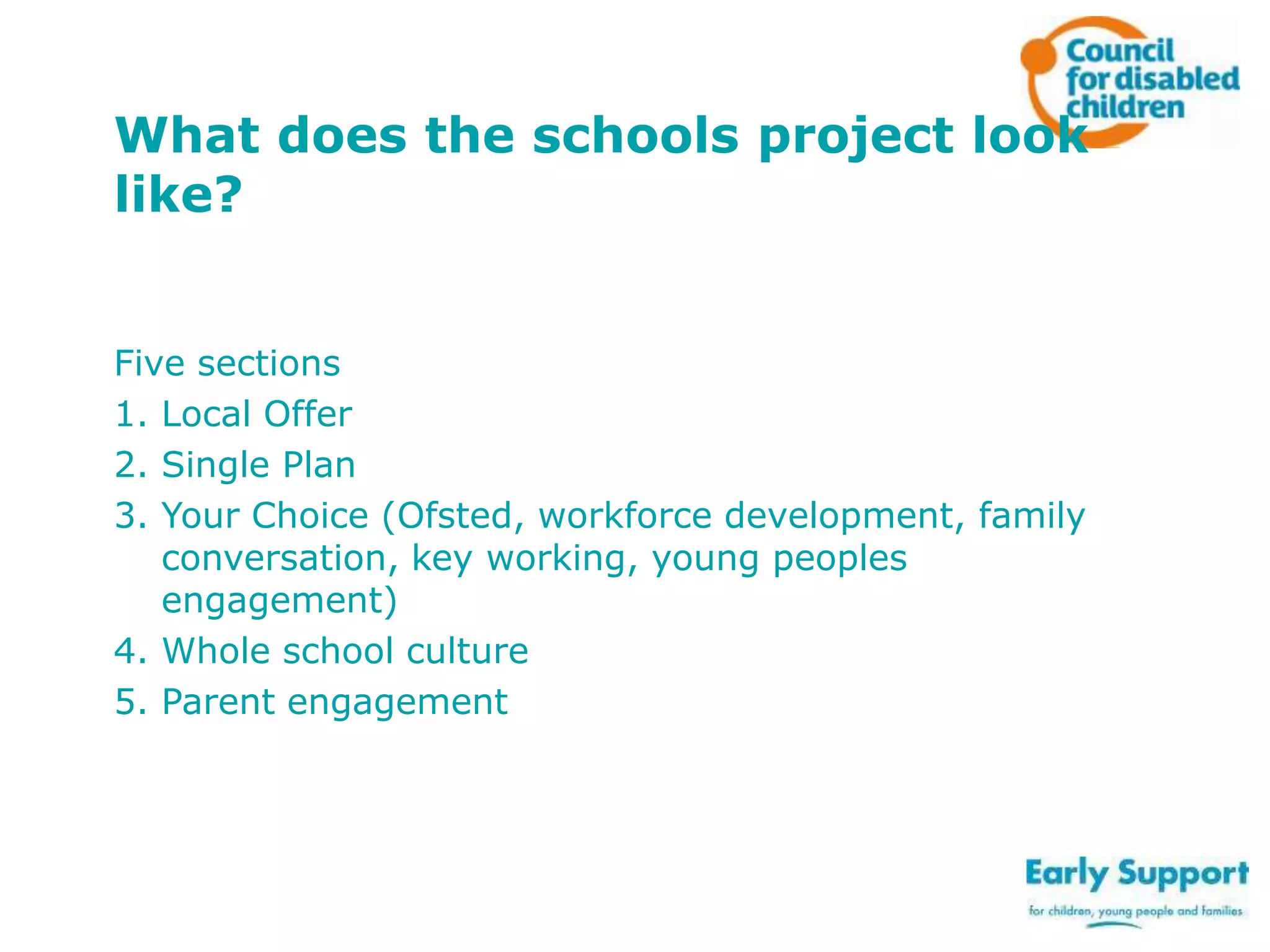 What does the schools project look
like?
Five sections
1. Local Offer
2. Single Plan
3. Your Choice (Ofsted, workforce development, family
conversation, key working, young peoples
engagement)
4. Whole school culture
5. Parent engagement

 