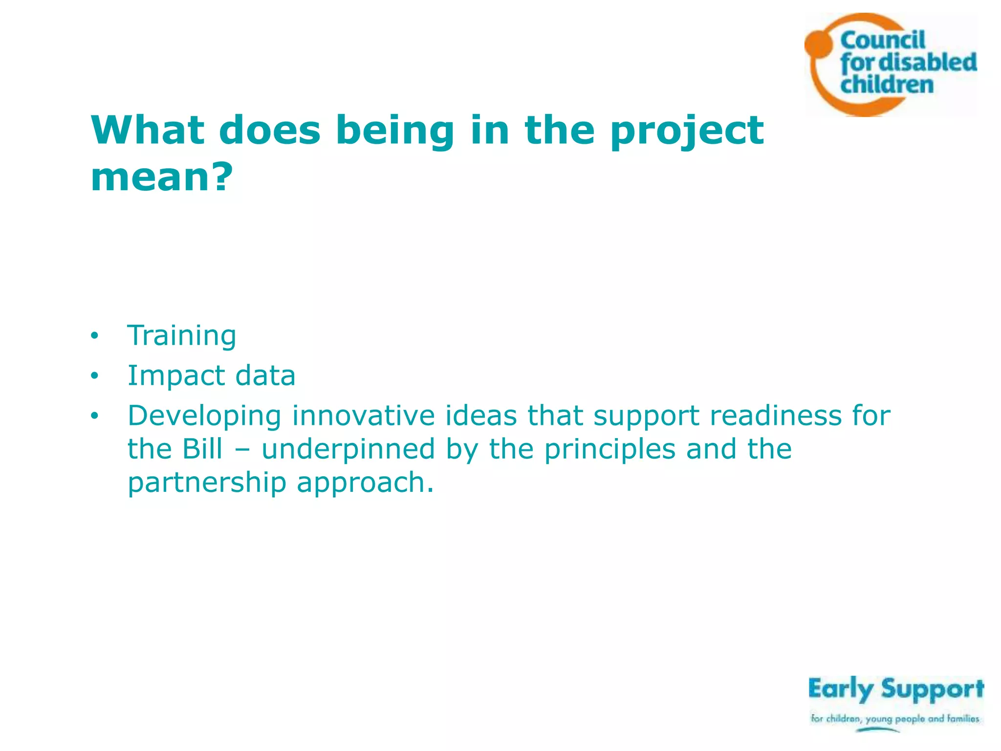 What does being in the project
mean?

• Training
• Impact data
• Developing innovative ideas that support readiness for
the Bill – underpinned by the principles and the
partnership approach.

 