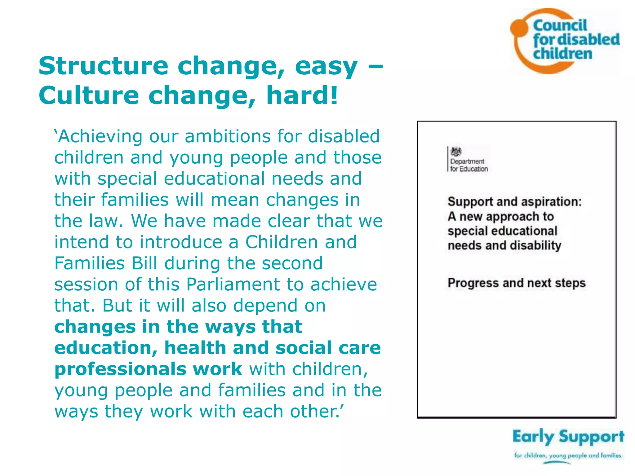 Structure change, easy –
Culture change, hard!
‘Achieving our ambitions for disabled
children and young people and those
with special educational needs and
their families will mean changes in
the law. We have made clear that we
intend to introduce a Children and
Families Bill during the second
session of this Parliament to achieve
that. But it will also depend on
changes in the ways that
education, health and social care
professionals work with children,
young people and families and in the
ways they work with each other.’

 