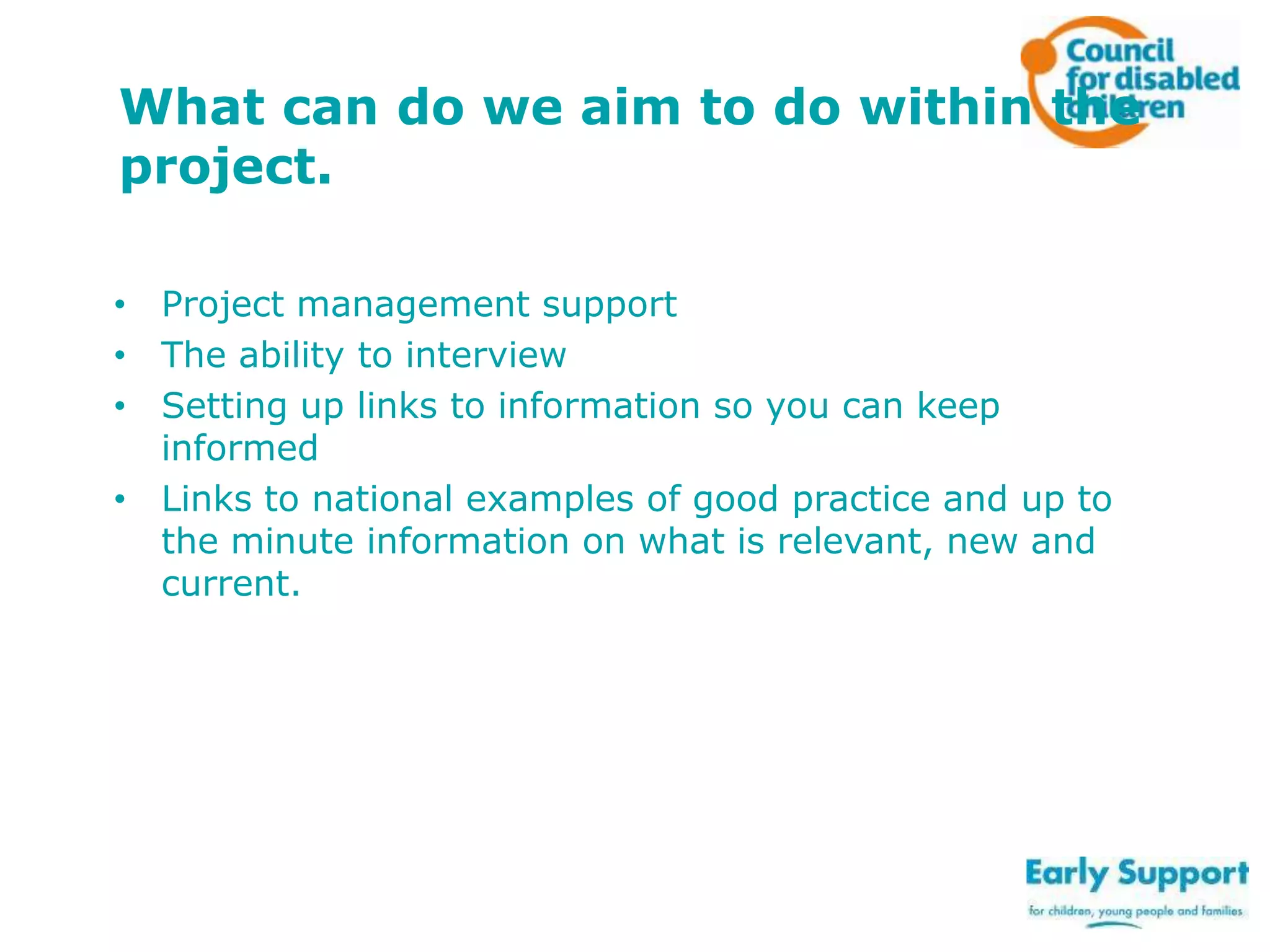 What can do we aim to do within the
project.
• Project management support
• The ability to interview
• Setting up links to information so you can keep
informed
• Links to national examples of good practice and up to
the minute information on what is relevant, new and
current.

 