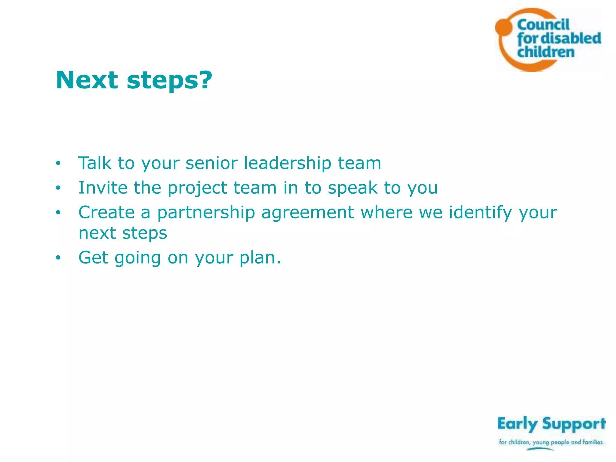 Next steps?
• Talk to your senior leadership team
• Invite the project team in to speak to you
• Create a partnership agreement where we identify your
next steps
• Get going on your plan.

 