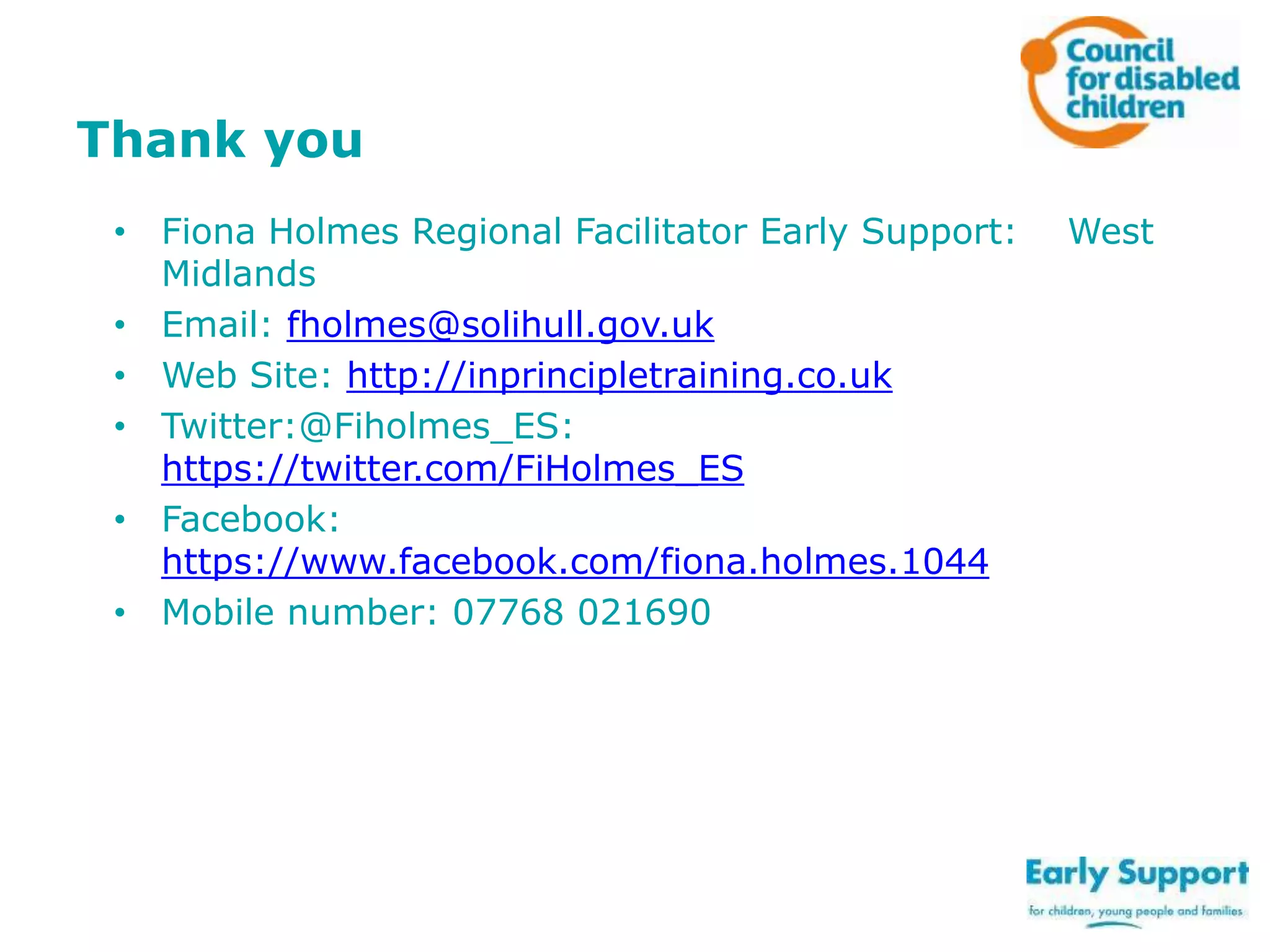 Thank you
• Fiona Holmes Regional Facilitator Early Support:
Midlands
• Email: fholmes@solihull.gov.uk
• Web Site: http://inprincipletraining.co.uk
• Twitter:@Fiholmes_ES:
https://twitter.com/FiHolmes_ES
• Facebook:
https://www.facebook.com/fiona.holmes.1044
• Mobile number: 07768 021690

West

 