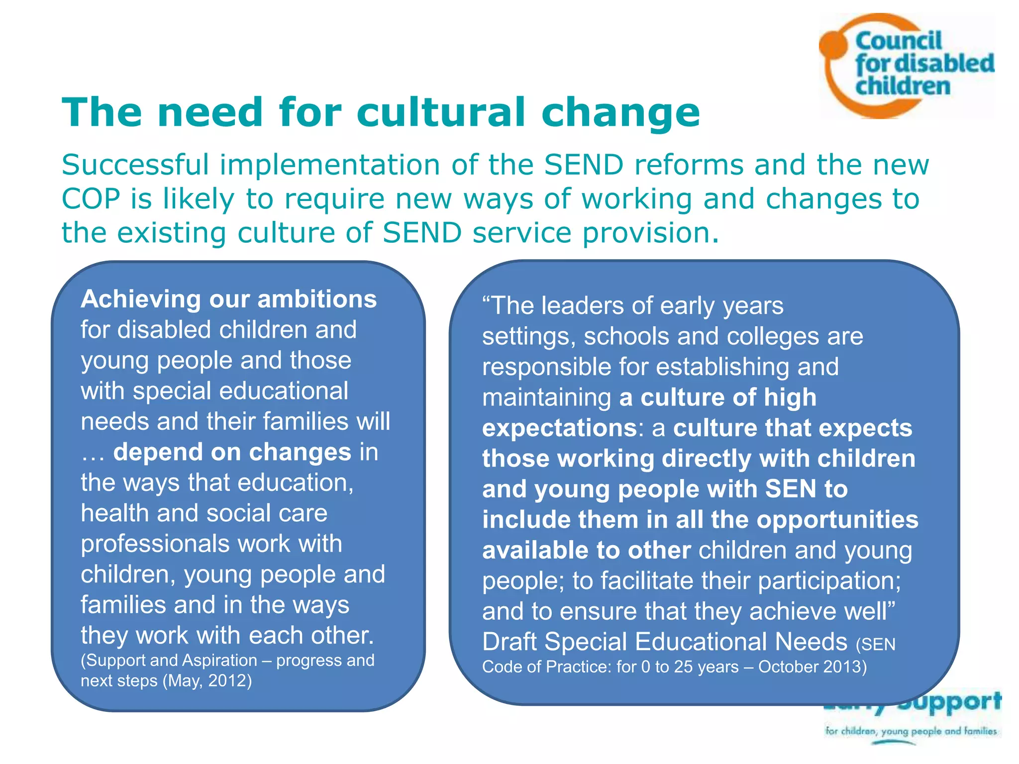 The need for cultural change
Successful implementation of the SEND reforms and the new
COP is likely to require new ways of working and changes to
the existing culture of SEND service provision.
Achieving our ambitions
for disabled children and
young people and those
with special educational
needs and their families will
… depend on changes in
the ways that education,
health and social care
professionals work with
children, young people and
families and in the ways
they work with each other.
(Support and Aspiration – progress and
next steps (May, 2012)

“The leaders of early years
settings, schools and colleges are
responsible for establishing and
maintaining a culture of high
expectations: a culture that expects
those working directly with children
and young people with SEN to
include them in all the opportunities
available to other children and young
people; to facilitate their participation;
and to ensure that they achieve well”
Draft Special Educational Needs (SEN
Code of Practice: for 0 to 25 years – October 2013)

 
