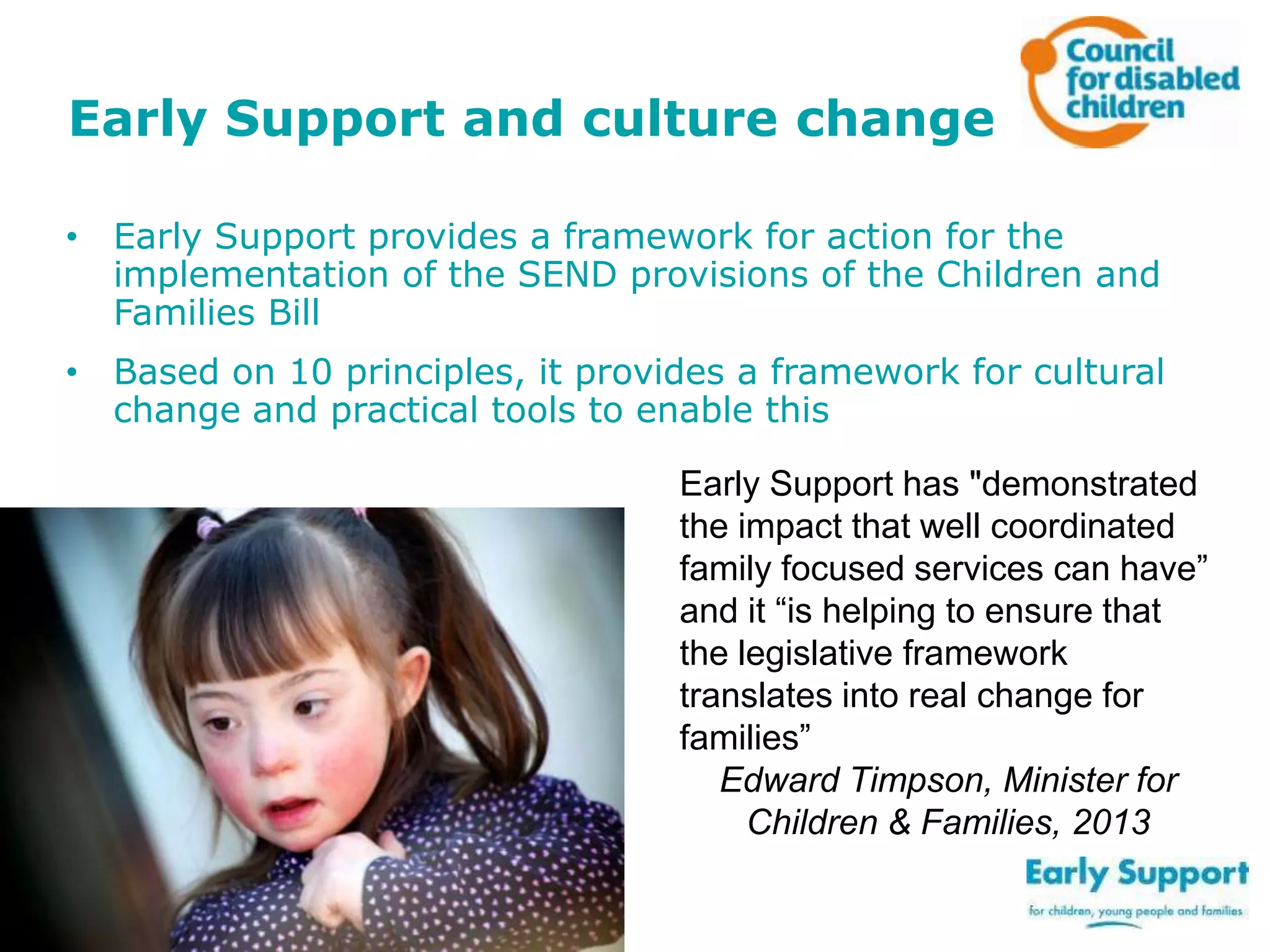 Early Support and culture change
• Early Support provides a framework for action for the
implementation of the SEND provisions of the Children and
Families Bill
• Based on 10 principles, it provides a framework for cultural
change and practical tools to enable this
Early Support has "demonstrated
the impact that well coordinated
family focused services can have”
and it “is helping to ensure that
the legislative framework
translates into real change for
families”
Edward Timpson, Minister for
Children & Families, 2013

 