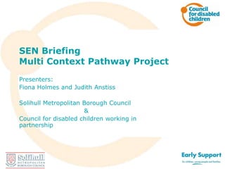 SEN Briefing
Multi Context Pathway Project
Presenters:
Fiona Holmes and Judith Anstiss
Solihull Metropolitan Borough Council
&
Council for disabled children
Working in partnership

 