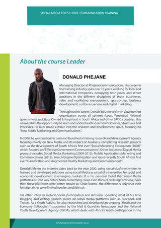 About the course Leader
Donald Phejane
ThispracticaltrainingsessionwillfocusonHowtocommunicate
effectively and efficiently Donald is Head of Digital Media and
Managing Director at Phejane Communications. His career in
the training industry span over 10 years, working for local and
international companies, occupying both junior and senior
positions in the different disciplines of these businesses,
sales and marketing management, sponsorship, business
development, customer service and digital marketing.
Throughout his career, Donald has worked with Government
organization across all spheres (Local, Provincial, National
government and State Owned Enterprises) in South Africa and other SADC countries, this
allowed him the opportunity to learn and understand Government Policies, Structures and
Processes. He later made a move into the research and development space, focusing on
“New Media Marketing and Communications”.
In 2008, he went out on his own and launched a training research and development Agency
focusing mainly on New Media and its impact on business, completing research projects
such as the development of South Africa’s first ever “Social Marketing Colloquium (2008)”
which focused on“Effective Government Communications”. Other Social and Digital Media
projects included Social Media Marketing (2009-2012), Mobile Applications Marketing and
Communications (2013). Search Engine Optimization and most recently South Africa’s first
ever“Gamification and Augmented Reality Marketing and Communications”.
Donald’s life on the internet dates back to the year 2000, using social platforms where he
learned and developed solutions using social Media as a tool of intervention for social and
economic development in emerging markets. It is his personal belief that Social Media
platforms existed way before Mark Zuckerberg could even think of creating Facebook, back
then these platforms were better known as “Chat Rooms”, the difference is only that their
functionalities were limited (understandably so).
His other interests include Social participation and Activism, spending most of his time
blogging and writing opinion pieces on social media platforms such as Facebook and
Twitter. As a Youth Activist, he also researched and developed an ongoing “Youth and the
Economy Colloquium” supported by the Mail & Guardian Newspaper and the National
Youth Development Agency (NYDA), which deals with Africa’s Youth participation in the
SOCIAL MEDIA FOR SCHOOL COMMUNICATION TRAINING
info@phejanecommunications.co.za
DONALD PHEJANE
DONALD PHEJANE
 
