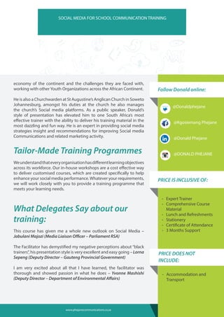 Follow Donald online:
-- Expert Trainer
-- Comprehensive Course
Material
-- Lunch and Refreshments
-- Stationery
-- Certificate of Attendance
-- 3 Months Support
PRICE IS INCLUSIVE OF:
SOCIAL MEDIA FOR SCHOOL COMMUNICATION TRAINING
economy of the continent and the challenges they are faced with,
working with other Youth Organizations across the African Continent.
He is also a Churchwarden at St Augustine’s Anglican Church in Soweto
Johannesburg, amongst his duties at the church he also manages
the church’s Social media platforms. As a public speaker, Donald’s
style of presentation has elevated him to one South Africa’s most
effective trainer with the ability to deliver his training material in the
most dazzling and fun way. He is an expert in providing social media
strategies insight and recommendations for improving Social media
Communications and related marketing activity.
Tailor-Made Training Programmes
Weunderstandthateveryorganisationhasdifferentlearningobjectives
across its workforce. Our in-house workshops are a cost effective way
to deliver customised courses, which are created specifically to help
enhance your social media performance.Whatever your requirements,
we will work closely with you to provide a training programme that
meets your learning needs.
What Delegates Say about our
training:
This course has given me a whole new outlook on Social Media –
Jabulani Majozi (Media Liaison Officer – Parliament RSA)
The Facilitator has demystified my negative perceptions about “black
trainers”, his presentation style is very excellent and easy going – Lorna
Sepeng (Deputy Director – Gauteng Provincial Government)
I am very excited about all that I have learned, the facilitator was
thorough and showed passion in what he does – Yvonne Mashishi
(Deputy Director – Department of Environmental Affairs)
-- Accommodation and
Transport
PRICE DOES NOT
INCLUDE:
@Donaldphejane
@Kgosiemang Phejane
@Donald Phejane
@DONALD PHEJANE
www.phejanecommunications.co.za
 