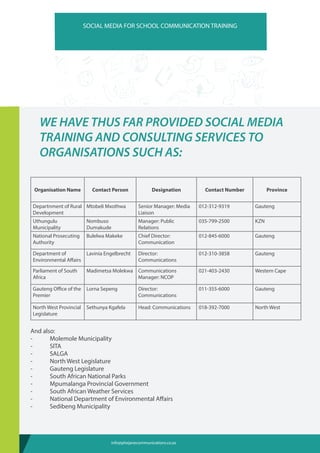 WE HAVE THUS FAR PROVIDED SOCIAL MEDIA
TRAINING AND CONSULTING SERVICES TO
ORGANISATIONS SUCH AS:
Organisation Name Contact Person Designation Contact Number Province
Departnment of Rural
Development
Mtobeli Mxothwa Senior Manager: Media
Liaison
012-312-9319 Gauteng
Uthungulu
Municipality
Nombuso
Dumakude
Manager: Public
Relations
035-799-2500 KZN
National Prosecuting
Authority
Bulelwa Makeke Chief Director:
Communication
012-845-6000 Gauteng
Department of
Environmental Affairs
Lavinia Engelbrecht Director:
Communications
012-310-3858 Gauteng
Parliament of South
Africa
Madimetsa Molekwa Communications
Manager: NCOP
021-403-2430 Western Cape
Gauteng Office of the
Premier
Lorna Sepeng Director:
Communications
011-355-6000 Gauteng
North West Provincial
Legislature
Sethunya Kgafela Head: Communications 018-392-7000 North West
And also:
-	 Molemole Municipality
-	SITA
-	SALGA
-	 North West Legislature
-	 Gauteng Legislature
-	 South African National Parks
-	 Mpumalanga Provincial Government
-	 South African Weather Services
-	 National Department of Environmental Affairs
-	 Sedibeng Municipality
SOCIAL MEDIA FOR SCHOOL COMMUNICATION TRAINING
info@phejanecommunications.co.za
 