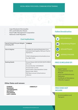Follow Donald online:
SOCIAL MEDIA FOR SCHOOL COMMUNICATION TRAINING
-	 Cape Winelands Municipality
-	 Film and Publication Board
-	 Road Traffic Management Corporation
-	 National Credit Regulator
Cost Implications
Special Schools Price per delegate
(Including VAT)
R 999.00
How to Register Complete the attached Registration Form
and send it back together with your Proof of
Payment to:
E-Mail: info@phejanecommunications.co.za
Fax: 0865153442
Banking Details Account Name: K2013237205 SOUTH AFRICA
(PTY) LTD
Account Number: 62452648234
Account Type: Current
Branch Name: Client Resolution Centre
Branch Code: 250231
NB: Please use your School name as
reference
Other Dates and venues:
• 5 – 6 October 2015 – University of Free State – Bloemfontein
• 8 – 9 October 2015 – City Varcity – Braamfontein – Johannesburg
• 15 – 16 October 2015 – University of KZN – Durban
-- Expert Trainer
-- Comprehensive Course
Material
-- Lunch and Refreshments
-- Stationery
-- Certificate of Attendance
-- 3 Months Support
PRICE IS INCLUSIVE OF:
-- Accommodation and
Transport
PRICE DOES NOT
INCLUDE:
@Donaldphejane
@Kgosiemang Phejane
@Donald Phejane
@DONALD PHEJANE
www.phejanecommunications.co.za
- DURBAN
- MAHIKENG
- JOHANNESBURG
- NELSPRUIT
- POLOKWANE
- EAST LONDON
- KIMBERLEY
R1499.00
 