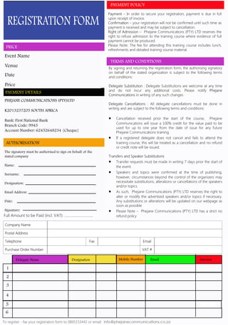 REGISTRATION FORM
PRICE
PHEJANE COMMUNICATIONS (PTY)LTD
K2013237205 SOUTH AFRICA
Bank: First National Bank
Branch Code: 9943
Account Number: 62452648234 {Cheque}
PAYMENT DETAILS
The signatory must be authorised to sign on behalf of the
stated company
Name:
Surname:
Designation:
Email Address:
Date:
Signature:
AUTHORISATION
Event Name
Venue
Price
Date
Delegate Name Designation Mobile Number Email Amount
FREE
1
2
3
4
5
6
TERMS AND CONDITIONS
PAYMENT POLICY
 