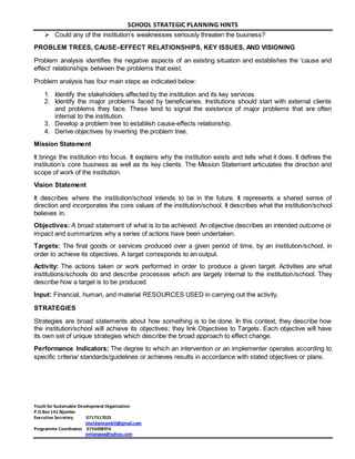 SCHOOL STRATEGIC PLANNING HINTS 
 Could any of the institution’s weaknesses seriously threaten the business? 
PROBLEM TREES, CAUSE–EFFECT RELATIONSHIPS, KEY ISSUES, AND VISIONING 
Problem analysis identifies the negative aspects of an existing situation and establishes the ‘cause and 
effect’ relationships between the problems that exist. 
Problem analysis has four main steps as indicated below: 
1. Identify the stakeholders affected by the institution and its key services 
2. Identify the major problems faced by beneficiaries. Institutions should start with external clients 
and problems they face. These tend to signal the existence of major problems that are often 
internal to the institution. 
3. Develop a problem tree to establish cause-effects relationship. 
4. Derive objectives by inverting the problem tree. 
Mission Statement 
It brings the institution into focus. It explains why the institution exists and tells what it does. It defines the 
institution’s core business as well as its key clients. The Mission Statement articulates the direction and 
scope of work of the institution. 
Vision Statement 
It describes where the institution/school intends to be in the future. It represents a shared sense of 
direction and incorporates the core values of the institution/school. It describes what the institution/school 
believes in. 
Objectives: A broad statement of what is to be achieved. An objective describes an intended outcome or 
impact and summarizes why a series of actions have been undertaken. 
Targets: The final goods or services produced over a given period of time, by an institution/school, in 
order to achieve its objectives. A target corresponds to an output. 
Activity: The actions taken or work performed in order to produce a given target. Activities are what 
institutions/schools do and describe processes which are largely internal to the institution/school. They 
describe how a target is to be produced. 
Input: Financial, human, and material RESOURCES USED in carrying out the activity. 
Youth for Sustainable Development Organization 
P.O.Box 141 Njombe 
Executive Secretary 0717517023 
imeldamtambili@gmail.com 
Programme Coordinator 0756058976 
nmlangwa@yahoo.com 
STRATEGIES 
Strategies are broad statements about how something is to be done. In this context, they describe how 
the institution/school will achieve its objectives; they link Objectives to Targets. Each objective will have 
its own set of unique strategies which describe the broad approach to effect change. 
Performance Indicators: The degree to which an intervention or an implementer operates according to 
specific criteria/ standards/guidelines or achieves results in accordance with stated objectives or plans. 

