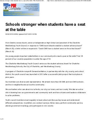 Schools stronger when students have a seat
at the table
03/28/2015 2:00 PM | Updated: 03/27/2015 5:14 PM
From Deirdre Jonese Austin, senior at Independence High School and president of the Charlotte-
Mecklenburg Youth Council, in response to CMS board should establish a student advisory board
(March 25), a letter written in response to Could CMS have a student serve on the school board?
(March 16):
Are young people important stakeholders in our community who need a seat at the table? Yes! 25
percent of our county's population is under the age of 18.
The Charlotte-Mecklenburg Youth Council serves as the student advisory board for Charlotte-
Mecklenburg Schools, the City of Charlotte, and Mecklenburg County.
A program of Charlotte nonprofit GenerationNation, in partnership with the city, county, and school
district, the youth council was launched in 2013 after a successful pilot project that took place in
prior years.
Our members are diverse and representative. We attend more than 30 CMS and non-CMS schools
and live in neighborhoods across the community.
We are leaders who care about our schools, our city, our towns, and our county. We take an active
role in learning how our governments and community work and how citizens and leaders collaborate
to solve problems.
Youth council members meet regularly to learn about and discuss key issues and understand
different perspectives. In addition, we conduct surveys, follow news, perform community service,
attend government meetings, and participate in civic events.
Schools stronger when students have a seat at the table | The Charlotte Ob... http://www.charlotteobserver.com/opinion/op-ed/article16511846.html#/...
1 of 2
 