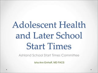 Adolescent Health 
and Later School 
Start Times 
Ashland School Start Times Committee 
Isha Ann Emhoff, MD FACS 
 