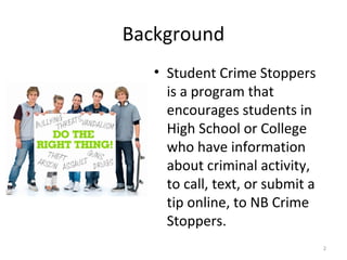 Background
   • Student Crime Stoppers
     is a program that
     encourages students in
     High School or College
     who have information
     about criminal activity,
     to call, text, or submit a
     tip online, to NB Crime
     Stoppers.
                                  2
 