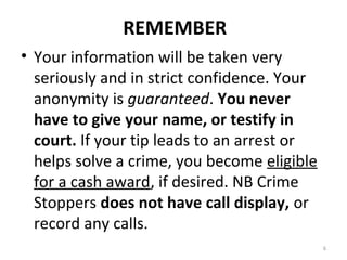 REMEMBER
• Your information will be taken very
  seriously and in strict confidence. Your
  anonymity is guaranteed. You never
  have to give your name, or testify in
  court. If your tip leads to an arrest or
  helps solve a crime, you become eligible
  for a cash award, if desired. NB Crime
  Stoppers does not have call display, or
  record any calls.
                                             6
 