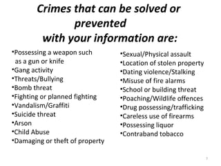 Crimes that can be solved or
               prevented
         with your information are:
•Possessing a weapon such        •Sexual/Physical assault
 as a gun or knife               •Location of stolen property
•Gang activity                   •Dating violence/Stalking
•Threats/Bullying                •Misuse of fire alarms
•Bomb threat                     •School or building threat
•Fighting or planned fighting    •Poaching/Wildlife offences
•Vandalism/Graffiti              •Drug possessing/trafficking
•Suicide threat                  •Careless use of firearms
•Arson                           •Possessing liquor
•Child Abuse                     •Contraband tobacco
•Damaging or theft of property

                                                                7
 