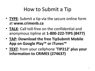 How to Submit a Tip
• TYPE: Submit a tip via the secure online form
  at www.crimenb.ca
• TALK: Call toll-free on the confidential and
  anonymous tipline at 1-800-222-TIPS (8477)
• TAP: Download the free TipSubmit Mobile
  App on Google Play™ or iTunes™
• TEXT: from your cellphone 'TIP212’ plus your
  information to CRIMES (274637)


                                                  9
 