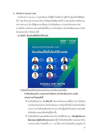 10
4. นิทรรศการ Solution Café
จากนิทรรศการ เกม How To ครูช่างสังเกต ทำให้ผู้เข้าร่วมได้ทำความรู้จักกับกลุ่มนักเรียนที่มีปัญหา
ทั้ง 9 กลุ่ม จึงนำมาสู่การหาแนวทางในการแก้ปัญหาหรือพัฒนาเด็กทั้ง 9 กลุ่ม โดยเป็นการจัดกิจกรรม
Mini Workshop ในการให้ผู้แทน ผอ.หรือครู จากโรงเรียนต้นแบบ มาร่วมแบ่งปันประสบการณ์
ความสำเร็จ ความท้าทาย และบทเรียนที่เกิดขึ้นจากการเข้าร่วมโครงการโรงเรียนพัฒนาตนเอง (TSQP)
โดยแบ่งออกเป็น 5 ห้องย่อย ดังนี้
(1) ห้องที่ 1 ห้องเรียนที่ไม่ทิ้งใครไว้ข้างหลัง
โรงเรียนที่ร่วมแบ่งปันประสบการณ์ จำนวน 3 โรงเรียน ประกอบด้วย
- โรงเรียนวัดหนองโรง จ.นครสวรรค์ (เครือข่าย มหาวิทยาลัยนเรศวร) แบ่งปัน
ประสบการณ์ โดยสรุปดังนี้
▪ โรงเรียนใช้นวัตกรรม “ชง เชื่อม ใช้” โดยการสร้างสถานการณ์ขึ้นมา พบว่า มีนักเรียน
บางคนไม่กล้าตอบคำถาม ไม่กล้าแสดงออก จากปัญหาที่เกิดขึ้น โรงเรียนจึงเปลี่ยน
School Goal ใหม่โดยครูต้องเน้นกระบวนการเรียนรู้มุ่งสู่โรงเรียนคุณภาพ ครูกระตุ้น
นักเรียนโดยการแลกเปลี่ยนเรียนรู้ให้มากขึ้น
▪ โรงเรียนใช้นวัตกรรมของจิตศึกษาเข้ามาช่วย โดยใช้ชื่อกิจกรรม “เพื่อนคู่คิดจิตอาสา
พัฒนาคุณภาพผู้เรียนด้วยกระบวนการ 5 รู้” สำหรับนักเรียนที่มีภาวะถดถอยทางด้าน
การอ่านการเขียน ในระดับชั้น ป.1 - ป.6 เนื่องจากทางโรงเรียนมีจำนวนครูน้อย จึง
 