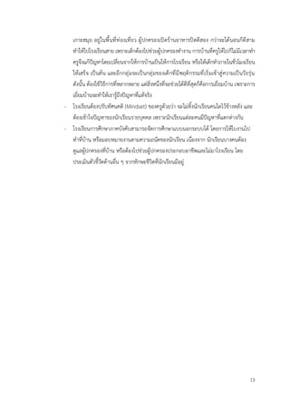 13
เกาะสมุย อยู่ในพื้นที่ท่องเที่ยว ผู้ปกครองเปิดร้านอาหารปิดตีสอง กว่าจะได้นอนก็ตีสาม
ทำให้ไปโรงเรียนสาย เพราะเด็กต้องไปช่วยผู้ปกครองทำงาน การบ้านที่ครูให้ไปก็ไม่มีเวลาทำ
ครูจึงแก้ปัญหาโดยเปลี่ยนจากให้การบ้านเป็นให้การโรงเรียน หรือให้เด็กทำภายในชั่วโมงเรียน
ให้เสร็จ เป็นต้น และอีกกลุ่มจะเป็นกลุ่มของเด็กที่มีพฤติกรรมที่เริ่มเข้าสู่ความเป็นวัยรุ่น
ดังนั้น ต้องใช้วิธีการที่หลากหลาย แต่สิ่งหนึ่งที่จะช่วยได้ดีที่สุดก็คือการเยี่ยมบ้าน เพราะการ
เยี่ยมบ้านจะทำให้เรารู้ถึงปัญหาที่แท้จริง
- โรงเรียนต้องปรับทัศนคติ (Mindset) ของครูด้วยว่า จะไม่ทิ้งนักเรียนคนใดไว้ข้างหลัง และ
ต้องเข้าใจปัญหาของนักเรียนรายบุคคล เพราะนักเรียนแต่ละคนมีปัญหาที่แตกต่างกัน
- โรงเรียนการศึกษาภาคบังคับสามารถจัดการศึกษาแบบนอกระบบได้ โดยการให้ใบงานไป
ทำที่บ้าน หรือมอบหมายงานตามความถนัดของนักเรียน เนื่องจาก นักเรียนบางคนต้อง
ดูแลผู้ปกครองที่บ้าน หรือต้องไปช่วยผู้ปกครองประกอบอาชีพและไม่มาโรงเรียน โดย
ประเมินตัวชี้วัดด้านอื่น ๆ จากทักษะชีวิตที่นักเรียนมีอยู่
 