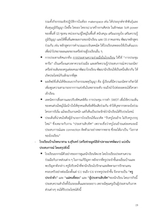 19
รวมทั้งกิจกรรมเชิงปฏิบัติการในห้อง makerspace เช่น ให้ประยุกต์ชาติพันธุ์และ
ต้นทุนภูมิปัญญา (ไทลื้อ ไทยอง ไทยวน) มาสร้างงานศิลปะ ในลักษณะ Soft power
ของพื้นที่ (2) ชุมชน หน่วยงาน/ผู้ใหญ่ในพื้นที่ สนับสนุน เสริมแรงจูงใจ เสริมความรู้
ภูมิปัญญา และให้พื้นที่แสดงผลงานของนักเรียน และ (3) ภาคเอกชน พัฒนาหลักสูตร
ร่วมกัน เช่น หลักสูตรการคำนวณแบบจินตคณิต ให้โรงเรียนทดลองใช้เป็นต้นแบบ
เพื่อนำไปขยายผลและขยายเครือข่ายสู่โรงเรียนอื่น ๆ
▪ การประสานทิศแรกคือ การประสานความร่วมมือในโรงเรียน ให้ใช้ “การประชุม
หารือ” เป็นเครื่องแสวงหาความร่วมมือ และสกัดความรู้/ประสบการณ์/ความถนัด/
เครือข่ายเดิมของครูแต่ละคนมาพัฒนาโรงเรียน-พัฒนานักเรียนให้เป็นหนึ่งเดียวกัน ให้
เกิดประโยชน์กับเด็กมากที่สุด
▪ ผลลัพธ์ที่เห็นได้ชัดเจนจากกิจกรรมพหุปัญญา คือ ผู้เรียนที่มีความถนัดทางกีฬาได้
เพิ่มพูนความสามารถจากการแข่งขันในหลายระดับ จนถึงนำไปต่อยอดจนได้โควตา
เข้าเรียน
▪ เทคนิคการสื่อสารและปรับทัศนคติคือ การประชุม การทำ SWOT เพื่อใช้ความเห็น
ของคนส่วนใหญ่โน้มน้าวใจให้ทุกคนเห็นข้อดีข้อเสียร่วมกัน ทำให้บุคลากรตกลงใจร่วม
โครงการริเริ่ม แม้จะเป็นงานหนัก แต่ก็เห็นเป็นประจักษ์ว่านักเรียนได้รับประโยชน์
▪ ประเด็นที่น่าสนใจคือผู้อำนวยการโรงเรียนใช้แนวคิด “รับครูโอนย้าย ไม่รับครูบรรจุ
ใหม่” ซึ่งเหมาะกับงาน “ประสานสิบทิศ” เพราะเชื่อว่าครูโอนย้ายแต่ละคนจะมี
ประสบการณ์และ connection ติดตัวมาอย่างหลากหลาย ซึ่งจะได้มาเป็น “โอกาส
ของโรงเรียน”
- โรงเรียนบ้านโชคนาสาม จ.สุรินทร์ (เครือข่ายมูลนิธิลำปลายมาศพัฒนา) แบ่งปัน
ประสบการณ์ โดยสรุปดังนี้
▪ โรงเรียนยกกรณีตัวอย่างของการดูแลนักเรียนจิตเวช โดยโรงเรียนประสานความ
ร่วมมือกับภาคส่วนต่าง ๆ ในการแก้ปัญหา หลังจากที่ครูประจำชั้นลงเยี่ยมบ้านและ
พบปัญหาดังกล่าว ครูจึงรับหน้าที่พานักเรียนไปรักษาและติดตามการรักษาแทน
ครอบครัวอย่างต่อเนื่องตั้งแต่ ป.1 จนถึง ป.6 จากครูประจำชั้น จึงกลายเป็น “ครู
ประจำตัว” และ “แม่คนที่สอง” และ “ผู้ประสานสิบทิศ”ของนักเรียน โดยภารกิจนี้
ประสบความสำเร็จทั้งในระยะสั้นและระยะยาว เพราะมีคุณครูเป็นผู้ประสานกับภาค
ส่วนต่างๆ จนได้รับประโยชน์ดังนี้
 