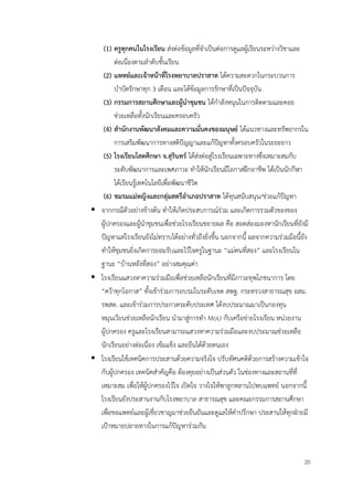 20
(1) ครูทุกคนในโรงเรียน ส่งต่อข้อมูลที่จำเป็นต่อการดูแลผู้เรียนระหว่างวิชาและ
ต่อเนื่องตามลำดับชั้นเรียน
(2) แพทย์และเจ้าหน้าที่โรงพยาบาลปราสาท ได้ความสะดวกในกระบวนการ
บำบัดรักษาทุก 3 เดือน และได้ข้อมูลการรักษาที่เป็นปัจจุบัน
(3) กรรมการสถานศึกษาและผู้นำชุมชน ได้กำลังหนุนในการติดตามและคอย
ช่วยเหลือทั้งนักเรียนและครอบครัว
(4) สำนักงานพัฒนาสังคมและความมั่นคงของมนุษย์ ได้แนวทางและทรัพยากรใน
การเสริมพัฒนาการทางสติปัญญาและแก้ปัญหาทั้งครอบครัวในระยะยาว
(5) โรงเรียนโสตศึกษา จ.สุรินทร์ ได้ส่งต่อสู่โรงเรียนเฉพาะทางซึ่งเหมาะสมกับ
ระดับพัฒนาการและเพศภาวะ ทำให้นักเรียนมีโอกาสฝึกอาชีพ ได้เป็นนักกีฬา
ได้เรียนรู้เทคโนโลยีเพื่อพัฒนาชีวิต
(6) ชมรมแม่หญิงและกลุ่มสตรีอำเภอปราสาท ได้ทุนสนับสนุน/ช่วยแก้ปัญหา
▪ จากกรณีตัวอย่างข้างต้น ทำให้เกิดประสบการณ์ร่วม และเกิดการรวมตัวของของ
ผู้ปกครองและผู้นำชุมชนเพื่อช่วยโรงเรียนขยายผล คือ สอดส่องมองหานักเรียนที่ยังมี
ปัญหาแต่โรงเรียนยังไม่ทราบได้อย่างทั่วถึงยิ่งขึ้น นอกจากนี้ ผลจากความร่วมมือนี้ยัง
ทำให้ชุมชนยิ่งเกิดการยอมรับและไว้ใจครูในฐานะ “แม่คนที่สอง” และโรงเรียนใน
ฐานะ “บ้านหลังที่สอง” อย่างสมคุณค่า
▪ โรงเรียนแสวงหาความร่วมมือเพื่อช่วยเหลือนักเรียนที่มีภาวะทุพโภชนาการ โดย
“คว้าทุกโอกาส” ทั้งเข้าร่วมการอบรมในระดับเขต สพฐ. กระทรวงสาธารณสุข อสม.
รพสต. และเข้าร่วมการประกวดระดับประเทศ ได้งบประมาณมาเป็นกองทุน
หมุนเวียนช่วยเหลือนักเรียน นำมาสู่การทำ MoU กับเครือข่ายโรงเรียน หน่วยงาน
ผู้ปกครอง ครูและโรงเรียนสามารถแสวงหาความร่วมมือและงบประมาณช่วยเหลือ
นักเรียนอย่างต่อเนื่อง เข้มแข็ง และยืนได้ด้วยตนเอง
▪ โรงเรียนใช้เทคนิคการประสานด้วยความจริงใจ ปรับทัศนคติด้วยการสร้างความเข้าใจ
กับผู้ปกครอง เทคนิคสำคัญคือ ต้องคุยอย่างเป็นส่วนตัว ในช่องทางและสถานที่ที่
เหมาะสม เพื่อให้ผู้ปกครองไว้ใจ เปิดใจ วางใจให้พาลูกหลานไปพบแพทย์ นอกจากนี้
โรงเรียนยังประสานงานกับโรงพยาบาล สาธารณสุข และคณะกรรมการสถานศึกษา
เพื่อขอแพทย์และผู้เชี่ยวชาญมาช่วยยืนยันและดูแลให้คำปรึกษา ประสานให้ทุกฝ่ายมี
เป้าหมายปลายทางในการแก้ปัญหาร่วมกัน
 