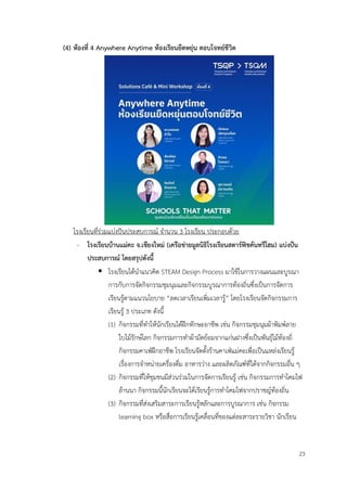 23
(4) ห้องที่ 4 Anywhere Anytime ห้องเรียนยืดหยุ่น ตอบโจทย์ชีวิต
โรงเรียนที่ร่วมแบ่งปันประสบการณ์ จำนวน 3 โรงเรียน ประกอบด้วย
- โรงเรียนบ้านแม่คะ จ.เชียงใหม่ (เครือข่ายมูลนิธิโรงเรียนสตาร์ฟิชคันทรีโฮม) แบ่งปัน
ประสบการณ์ โดยสรุปดังนี้
▪ โรงเรียนได้นำแนวคิด STEAM Design Process มาใช้ในการวางแผนและบูรณา
การกับการจัดกิจกรรมชุมนุมและกิจกรรมบูรณาการท้องถิ่นซึ่งเป็นการจัดการ
เรียนรู้ตามแนวนโยบาย “ลดเวลาเรียนเพิ่มเวลารู้” โดยโรงเรียนจัดกิจกรรมการ
เรียนรู้ 3 ประเภท ดังนี้
(1) กิจกรรมที่ทำให้นักเรียนได้ฝึกทักษะอาชีพ เช่น กิจกรรมชุมนุมผ้าพิมพ์ลาย
ใบไม้รักษ์โลก กิจกรรมการทำผ้ามัดย้อมจากแก่นฝางซึ่งเป็นพันธุ์ไม้ท้องถิ่
กิจกรรมคาเฟ่ฝึกอาชีพ โรงเรียนจัดตั้งร้านคาเฟ่แม่คะเพื่อเป็นแหล่งเรียนรู้
เรื่องการจำหน่ายเครื่องดื่ม อาหารว่าง และผลิตภัณฑ์ที่ได้จากกิจกรรมอื่น ๆ
(2) กิจกรรมที่ให้ชุมชนมีส่วนร่วมในการจัดการเรียนรู้ เช่น กิจกรรมการทำโคมไฟ
ล้านนา กิจกรรมนี้นักเรียนจะได้เรียนรู้การทำโคมไฟจากปราชญ์ท้องถิ่น
(3) กิจกรรมที่ส่งเสริมสาระการเรียนรู้หลักและการบูรณาการ เช่น กิจกรรม
learning box หรือสื่อการเรียนรู้เคลื่อนที่ของแต่ละสาระรายวิชา นักเรียน
 