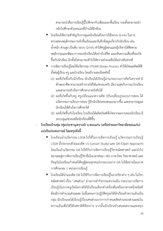 24
สามารถนำสื่อการเรียนรู้นี้ไปศึกษากับเพื่อนนอกชั้นเรียน รวมทั้งสามารถนำ
กลับไปศึกษาด้วยตนเองที่บ้านได้อีกด้วย
▪ โรงเรียนให้ความสำคัญกับการดูแลนักเรียนด้วยการใช้ระบบ Q-info ในการ
ตรวจสอบพฤติกรรมการเข้าชั้นเรียนและบันทึกข้อมูลเกี่ยวกับนักเรียน เช่น
น้ำหนัก ส่วนสูง เป็นต้น ระบบ Q-info ทำให้ครูผู้สอนและผู้บริหารได้ติดตาม
พฤติกรรมและพัฒนาการของนักเรียนได้อย่างใกล้ชิด และเห็นความเสี่ยงที่จะเกิด
ขึ้นกับนักเรียน อีกทั้งยังสามารถเข้าไปให้ความช่วยเหลือได้อย่างทันท่วงที
▪ การจัดการเรียนรู้โดยใช้นวัตกรรม STEAM Design Process ทำให้เกิดผลลัพธ์ที่ดี
ทั้งต่อผู้เรียน ครู และโรงเรียน โดยมีรายละเอียดดังนี้
(1) ผลที่เกิดขึ้นกับนักเรียน นักเรียนได้เรียนรู้ผ่านกระบวนการคิดวิเคราะห์ มี
ทักษะอาชีพ สามารถสร้างรายได้ให้แก่ครอบครัว มีความสุขกับการมาโรงเรียน
และสามารถสำเร็จการศึกษาภาคบังคับได้
(2) ผลที่เกิดขึ้นกับครู ครูเปลี่ยนแนวความคิด ปรับเปลี่ยนรูปแบบการสอน ได้
นวัตกรรมการเรียนการสอน รู้จักนักเรียนของตนเองมากขึ้น และสามารถดูแล
นักเรียนให้สำเร็จการศึกษาได้
(3) ผลที่เกิดขึ้นกับโรงเรียน โรงเรียนได้ผลิตภัณฑ์ที่เกิดจากผลงานของนักเรียน มี
ระบบดูแลช่วยเหลือนักเรียนที่ดีขึ้น
- โรงเรียนบ้านทุ่ม (ทุ่มประชานุเคราะห์) จ.ขอนแก่น (เครือข่ายมหาวิทยาลัยขอนแก่น)
แบ่งปันประสบการณ์ โดยสรุปดังนี้
▪ โรงเรียนนำนวัตกรรม LSOA ไปใช้ในการจัดการเรียนรู้ นวัตกรรมการเรียนรู้
LSOA นี้ประกอบด้วยแนวคิด LS (Lesson Study) และ OA (Open Approach)
โดยเริ่มนำนวัตกรรม OA ไปใช้กับการจัดการเรียนรู้วิชาคณิตศาสตร์ และนำไป
ขยายผลสู่การจัดการเรียนรู้วิชาอื่นในเวลาต่อมา เช่น ภาษาไทย วิทยาศาสตร์ และ
ปัจจุบันโรงเรียนกำหนดให้ครูผู้สอนทุกคนนำกระบวนการ OA ไปใช้อย่างน้อยภาค
การศึกษาละ 1 หน่วยการเรียนรู้
▪ โรงเรียนได้นำแนวคิด OA ไปใช้กับการจัดการเรียนรู้ในรายวิชาต่าง ๆ เช่น ในวิชา
คณิตศาสตร์ เรื่อง “เศษส่วน” ผ่านการทำกิจกรรมหวานเย็น กระบวนการจัดการ
เรียนรู้เริ่มจากครูเปิดโอกาสให้นักเรียนเลือกทำเครื่องดื่มหรืออาหารหนึ่งชนิดที่
ต้องมีการคำนวณส่วนผสม ในขั้นตอนการปฏิบัติครูจะให้นักเรียนทำหวานเย็นเป็น
กลุ่ม นักเรียนจะได้เรียนรู้เรื่องเศษส่วนจากการกำหนดสัดส่วนของส่วนผสมใน
หวานเย็นเพื่อให้ได้รสชาติที่ต้องการ จากนั้นนักเรียนนำเสนอผลงานและสรุป
 