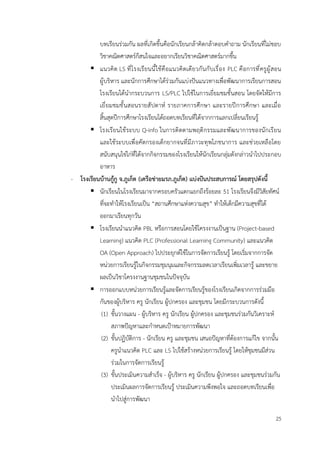 25
บทเรียนร่วมกัน ผลที่เกิดขึ้นคือนักเรียนกล้าคิดกล้าตอบคำถาม นักเรียนที่ไม่ชอบ
วิชาคณิตศาสตร์ก็สนใจและอยากเรียนวิชาคณิตศาสตร์มากขึ้น
▪ แนวคิด LS ที่โรงเรียนนี้ใช้คือแนวคิดเดียวกันกับเรื่อง PLC คือการที่ครูผู้สอน
ผู้บริหาร และนักการศึกษาได้ร่วมกันแบ่งปันแนวทางเพื่อพัฒนาการเรียนการสอน
โรงเรียนได้นำกระบวนการ LS/PLC ไปใช้ในการเยี่ยมชมชั้นสอน โดยจัดให้มีการ
เยี่ยมชมชั้นสอนรายสัปดาห์ รายภาคการศึกษา และรายปีการศึกษา และเมื่อ
สิ้นสุดปีการศึกษาโรงเรียนได้ถอดบทเรียนที่ได้จากการแลกเปลี่ยนเรียนรู้
▪ โรงเรียนใช้ระบบ Q-info ในการติดตามพฤติกรรมและพัฒนาการของนักเรียน
และใช้ระบบเพื่อคัดกรองเด็กยากจนที่มีภาวะทุพโภชนาการ และช่วยเหลือโดย
สนับสนุนไข่ไก่ที่ได้จากกิจกรรมของโรงเรียนให้นักเรียนกลุ่มดังกล่าวนำไปประกอบ
อาหาร
- โรงเรียนบ้านกู้กู จ.ภูเก็ต (เครือข่ายมรภ.ภูเก็ต) แบ่งปันประสบการณ์ โดยสรุปดังนี้
▪ นักเรียนในโรงเรียนมาจากครอบครัวแตกแยกถึงร้อยละ 51 โรงเรียนจึงมีวิสัยทัศน์
ที่จะทำให้โรงเรียนเป็น “สถานศึกษาแห่งความสุข” ทำให้เด็กมีความสุขที่ได้
ออกมาเรียนทุกวัน
▪ โรงเรียนนำแนวคิด PBL หรือการสอนโดยใช้โครงงานเป็นฐาน (Project-based
Learning) แนวคิด PLC (Professional Learning Community) และแนวคิด
OA (Open Approach) ไปประยุกต์ใช้ในการจัดการเรียนรู้ โดยเริ่มจากการจัด
หน่วยการเรียนรู้ในกิจกรรมชุมนุมและกิจกรรมลดเวลาเรียนเพิ่มเวลารู้ และขยาย
ผลเป็นวิชาโครงงานฐานชุมชนในปัจจุบัน
▪ การออกแบบหน่วยการเรียนรู้และจัดการเรียนรู้ของโรงเรียนเกิดจากการร่วมมือ
กันของผู้บริหาร ครู นักเรียน ผู้ปกครอง และชุมชน โดยมีกระบวนการดังนี้
(1) ขั้นวางแผน - ผู้บริหาร ครู นักเรียน ผู้ปกครอง และชุมชนร่วมกันวิเคราะห์
สภาพปัญหาและกำหนดเป้าหมายการพัฒนา
(2) ขั้นปฏิบัติการ - นักเรียน ครู และชุมชน เสนอปัญหาที่ต้องการแก้ไข จากนั้น
ครูนำแนวคิด PLC และ LS ไปใช้สร้างหน่วยการเรียนรู้ โดยให้ชุมชนมีส่วน
ร่วมในการจัดการเรียนรู้
(3) ขั้นประเมินความสำเร็จ - ผู้บริหาร ครู นักเรียน ผู้ปกครอง และชุมชนร่วมกัน
ประเมินผลการจัดการเรียนรู้ ประเมินความพึงพอใจ และถอดบทเรียนเพื่อ
นำไปสู่การพัฒนา
 