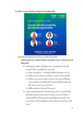 28
(5) ห้องที่ 5 อ่านออก เขียนได้ ฐานสำคัญสร้างนักเรียนรู้ตลอดชีวิต
โรงเรียนที่ร่วมแบ่งปันประสบการณ์ จำนวน 2 โรงเรียน ประกอบด้วย
- โรงเรียนสนมศึกษาคาร จ.สุรินทร์ (เครือข่าย สพป.สุรินทร์ เขต 2) แบ่งปันประสบการณ์
โดยสรุปดังนี้
▪ หัวใจสำคัญของการพัฒนา คือ พื้นฐานการอ่านออกเขียนได้ของนักเรียนชั้น
ประถมศึกษาปีที่ 1 โดยครูมีขั้นตอนการสอน ดังนี้
(1) ขั้นแรก สอนพยัญชนะ “การจำพยัญชนะได้คือหัวใจสำคัญของการอ่าน”
(2) ขั้นที่สอง สอนสระ โดยเริ่มจากสระเสียงยาวก่อนแล้วค่อยไปสระเสียงสั้น
(3) ขั้นที่สาม สอนวรรณยุกต์ เทคนิคการจำและการผันวรรณยุกต์ ใช้นิ้วมือมา
ประกอบ เพื่อบริหารกล้ามนิ้วมือ ใช้คำคล้องจองและให้นักเรียนพูดตามครู
ดังนี้ “หนึ่ง เอก สอง โท สาม ตรี สี่ จัตวา”
(4) ขั้นที่สี่ สอนตัวสะกด ตัวสะกดทำให้คำสมบูรณ์
▪ เทคนิคการสอนเขียนเพิ่มเติมว่า ให้นักเรียนเขียนตามคำบอก และแก้ไขคำที่ผิด
ทันที ให้นักเรียนฝึกคัดลายมือ และนำคำเหล่านั้นมาแต่งประโยค โดยค่อย ๆ
เพิ่มเติมคำศัพท์ให้ รวมทั้งการสอนแต่งประโยคก็ใช้เพลงประกอบดังนี้ “ใคร
ทำอะไร ที่ไหน ทำกับใคร ตั้งแต่เมื่อไร เขาทำอย่างนั้นทำไม เขาทำกับใคร ขอให้
บอกมา”
 