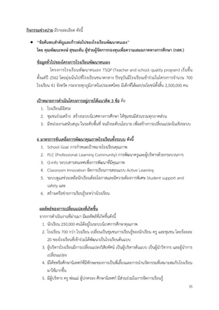 35
กิจกรรมช่วงบ่าย มีรายละเอียด ดังนี้
• “ข้อค้นพบสำคัญและก้าวต่อไปของโรงเรียนพัฒนาตนเอง”
โดย คุณพัฒนะพงษ์ สุขมะดัน ผู้ช่วยผู้จัดการกองทุนเพื่อความเสมอภาคทางการศึกษา (กสศ.)
ข้อมูลทั่วไปของโครงการโรงเรียนพัฒนาตนเอง
โครงการโรงเรียนพัฒนาตนเอง TSQP (Teacher and school quality program) เริ่มขึ้น
ตั้งแต่ปี 2562 โดยมุ่งเน้นไปที่โรงเรียนขนาดกลาง ปัจจุบันมีโรงเรียนเข้าร่วมในโครงการจำนวน 700
โรงเรียน 41 จังหวัด กระจายทุกภูมิภาคในประเทศไทย มีเด็กที่ได้ผลประโยชน์ทั้งสิ้น 2,500,000 คน
เป้าหมายการดำเนินโครงการอยู่ภายใต้แนวคิด 3 ข้อ คือ
1. โรงเรียนมีอิสระ
2. ชุมชนร่วมสร้าง สร้างระบบนิเวศทางการศึกษา ให้ชุมชนมีส่วนรวมทุกภาคส่วน
3. มีหน่วยงานสนับสนุน ในระดับพื้นที่ จนถึงระดับนโยบาย เพื่อสร้างการเปลี่ยนแปลงในเชิงระบบ
6 มาตรการขับเคลื่อการพัฒนาคุณภาพโรงเรียนทั้งระบบ ดังนี้
1. School Goal การกำหนดเป้าหมายโรงเรียนคุณภาพ
2. PLC (Professional Learning Community) การพัฒนาครูและผู้บริหารด้วยกระบวนการ
3. Q-info ระบบสารสนเทศเพื่อการพัฒนาที่มีคุณภาพ
4. Classroom Innovation จัดการเรียนการสอนแบบ Active Learning
5. ระบบดูแลช่วยเหลือนักเรียนด้อยโอกาสและมีความต้องการพิเศษ Student support and
safety และ
6. สร้างเครือข่ายการเรียนรู้ระหว่างโรงเรียน
ผลลัพธ์ของการเปลี่ยนแปลงที่เกิดขึ้น
จากการดำเนินงานที่ผ่านมา มีผลลัพธ์ที่เกิดขึ้นดังนี้
1. นักเรียน 250,000 คนได้อยู่ในระบบนิเวศการศึกษาคุณภาพ
2. โรงเรียน 700 กว่า โรงเรียน เปลี่ยนเป็นชุมชนการเรียนรู้ของนักเรียน ครู และชุมชน โดยร้อยละ
20 ของโรงเรียนที่เข้าร่วมได้พัฒนาเป็นโรงเรียนต้นแบบ
3. ผู้บริหารโรงเรียนมีการเปลี่ยนแปลงวิสัยทัศน์ เป็นผู้บริหารต้นแบบ เป็นผู้นำวิชากร และผู้นำการ
เปลี่ยนแปลง
4. มีโค้ชหรือศึกษานิเทศก์ที่มีทักษะของการเป็นพี่เลี้ยงและการนำนวัตกรรมที่เหมาะสมกับโรงเรียน
มาใช้มากขึ้น
5. มีผู้บริหาร ครู พ่อแม่ ผู้ปกครอง ศึกษานิเทศก์ มีส่วนร่วมในการจัดการเรียนรู้
 