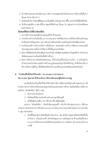 36
6. มีการติดตามผลอย่างต่อเนื่อง พบว่า อัตราการคงอยู่ของนักเรียนในระบบการศึกษาเพิ่มขึ้นจาก
ร้อยละ 93.92 เป็น 96.11
7. นักเรียนเข้าถึงการเรียนรู้ที่มีคุณภาพ มีผลลัพธ์การเรียนรู้ VASK ดีขึ้น และนำไปใช้ได้ในชีวิตจริง
8. นักเรียนกลุ่มเสี่ยง 9 กลุ่ม ได้รับการดูแลให้พ้นวิกฤต ร้อยละ 78 อยู่ระหว่างการช่วยเหลือและ
ส่งต่อ ร้อยละ 22
ข้อเสนอที่ต้องการให้มีการขับเคลื่อน
1. อยากเห็นการขยายผลให้ครอบคลุมทุกสังกัด ทั่วประเทศ
2. คาดหวังการทำงานกับท้องถิ่น all for education โดยให้ทุกหน่วยงานได้เข้ามามีส่วนสนับสนุน
โรงเรียนอย่างเป็นรูปธรรม ทุกภาคส่วนควรมีส่วนร่วมในการสนับสนุนโรงเรียนพัฒนาตนเอง
3. โรงเรียนควรมีการบริหารทรัพยากรที่เพียงพอ ตลอดจนมีการปรับการจัดสรรงบประมาณให้
ครอบคลุมตามความต้องการทรัพยากรขั้นพื้นฐานของนักเรียน
4. ต้องการให้เชื่อมโยงโรงเรียนพัฒนาตนเองกับสถาบันพัฒนาครูหรือสถาบันอุดมศึกษา สร้างความ
รับผิดชอบและความเข้มแข็งในพื้นที่การศึกษา
5. ต้องการให้หน่วยงานต้นสังกัดสนับสนุน ให้โรงเรียนมีอิสระในการบริหา การเรียนรู้ตาม
เป้าหมายของโรงเรียน และมีการสร้างแรงจูงใจและขวัญกำลังใจให้กับครู อีกทั้งยังควรมีการ
จัดการเรียนการรู้เชิงรุก เพื่อให้สอดคล้องกับความเปลี่ยนแปลงของสังคมและโลกปัจจุบัน
• “โรงเรียนที่ไม่ทิ้งใครไว้ข้างหลัง”- No Student Left Behind
โดย ดร.ชนะ สุ่มมาตย์ ที่ปรึกษาด้านการศึกษาพิเศษและผู้ด้อยโอกาส สพฐ.
แนวคิดเรื่องโรงเรียนที่ไม่ทิ้งใครไว้ข้างหลังว่าคือการให้ความสำคัญกับเด็กกลุ่มเปราะบางที่
ขาดโอกาสทางการศึกษาหรือประสบปัญหาอันเป็นอุปสรรคต่อการศึกษา จุดเริ่มต้นคือการให้ความ
สนใจกับ “เด็กหลังห้อง” ซึ่งมี 3 กลุ่ม
1. เด็กยากจน เรียนไม่เก่ง
2. เด็กพิเศษที่เรียนรวมกับเด็กปกติ เพราะถูกเพื่อนบูลลี
3. เด็กมีพฤติกรรมเสี่ยง เกเร เที่ยวกลางคืน ติดสิ่งเสพติด
นอกจาก “เด็กหลังห้อง” เป็นเด็กที่ถูกครูทอดทิ้ง หรือ คือ เด็กกลุ่มเปราะบาง ซึ่งมักจะ
ประสบภาวะถดถอยทางการเรียนรู้ (learning loss) โดยเราสามารถแบ่งเด็กกลุ่มเปราะบางออกเป็น
5 กลุ่ม ประกอบด้วย
1. เด็กที่มีปัญหาสุขภาพจิตหรือสุขภาพทางกาย เช่น เด็กมีภาวะสุขภาพจิตจนถึงคิดสั้นขั้น
ฆ่าตัวตาย หรือแม้กระทั้ง เด็กที่เผชิญสถานการณ์ภัยสุขภาพ ดังจะเห็นได้ในช่วง
Covid-19 ที่เด็กหลายคนไม่ได้เรียนต่อหลังสถานการณ์โควิด เพราะครอบครัวขาด
รายได้
 