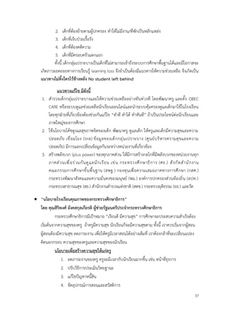 37
2. เด็กที่ต้องย้ายตามผู้ปกครอง ทำให้ไม่มีงาน/ที่พักเป็นหลักแหล่ง
3. เด็กที่เจ็บป่วยเรื้อรัง
4. เด็กที่ต้องคดีความ
5. เด็กที่มีครอบครัวแตกแยก
ทั้งนี้ เด็กกลุ่มเปราะบางเป็นเด็กที่ไม่สามารถเข้าถึงระบบการศึกษาพื้นฐานได้และมีโอกาสจะ
เกิดภาวะถดถอยทางการเรียนรู้ learning loss จึงจำเป็นต้องมีแนวทางให้ความช่วยเหลือ จึงเกิดเป็น
แนวทางไม่ทิ้งใครไว้ข้างหลัง No student left behind
แนวทางแก้ไข มีดังนี้
1. สำรวจเด็กกลุ่มเปราะบางและให้ความช่วยเหลืออย่างทันท่วงที โดยพัฒนาครู และตั้ง OBEC
CARE หรือระบบดูแลช่วยเหลือนักเรียนออนไลน์และนำระบบคุ้มครองดูแลเด็กมาใช้ในโรงเรียน
โดยทุกฝ่ายที่เกี่ยวข้องต้องช่วยกันแก้ไข “ทำดี ทำได้ ทำทันที” ถ้าเป็นประโยชน์ต่อนักเรียนและ
ภาพใหญ่ของการศึกษา
2. ใช้นโยบายโค้ชดูงแลสุขภาพจิตของเด็ก พัฒนาครู ดูแลเด็ก ให้ครูและเด็กมีความสุขและความ
ปลอดภัย เชื่อมโยง (link) ข้อมูลของเด็กกลุ่มเปราะบาง (ศูนย์บริหารความสุขและความ
ปลอดภัย) มีการแลกเปลี่ยนข้อมูลกันระหว่างหน่วยงานที่เกี่ยวข้อง
3. สร้างพลังบวก (plus power) ของทุกภาคส่วน ให้มีการสร้างกลไกที่มีพลังบวกของหน่วยงานทุก
ภาคส่วนเพื่อร่วมกันดูแลนักเรียน เช่น กระทรวงศึกษาธิการ (ศธ.) สังกัดสำนักงาน
คณะกรรมการศึกษาขั้นพื้นฐาน (สพฐ.) กองทุนเพื่อความเสมอภาคทางการศึกษา (กสศ.)
กระทรวงพัฒนาสังคมและความมั่นคงของมนุษย์ (พม.) องค์การปกครองส่วนท้องถิ่น (อปท.)
กระทรวงสาธารณสุข (สธ.) สำนักงานตำรวจแห่งชาติ (สตช.) กระทรวงยุติธรรม (ยธ.) และวัด
• “นโยบายโรงเรียนคุณภาพของกระทรวงศึกษาธิการ”
โดย คุณสิริพงศ์ อังคสกุลเกียรติ ผู้ช่วยรัฐมนตรีประจำกระทรวงศึกษาธิการ
กระทรวงศึกษาธิการมีเป้าหมาย “เรียนดี มีความสุข” การศึกษาจะประสบความสำเร็จต้อง
เริ่มต้นจากความสุขของครู ถ้าครูมีความสุข นักเรียนก็จะมีความสุขตาม ทั้งนี้ เราควรเริ่มจากผู้สอน
ผู้สอนต้องมีความสุข ลดภาระงาน เพื่อให้ครูมีเวลาสอนได้อย่างเต็มที่ เราต้องกล้าที่จะเปลี่ยนแปลง
คิดนอกกรอบ ความสุขของครูและความสุขของนักเรียน
นโยบายเพื่อสร้างความสุขให้แก่ครู
1. ลดภาระงานของครู ครูจะมีเวลากับนักเรียนมากขึ้น เช่น หน้าที่ธุรการ
2. ปรับวิธีการประเมินวิทยฐานะ
3. แก้ไขปัญหาหนี้สิน
4. จัดอุปกรณ์การสอนและสวัสดิการ
 