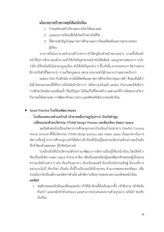 38
นโยบายการสร้างความสุขให้แก่นักเรียน
1. กำหนดโครงสร้างวิชาและรายวิชาให้เหมาะสม
2. แนะแนวการเรียนเพื่อให้เกิดเป้าหมายในชีวิต
3. ให้ความสำคัญกับคุณภาพการศึกษาและการวัดผลที่สะท้อนความสามารถของ
ผู้เรียน
จากการมีนโยบาย ลดจำนวนข้าราชการ ทำให้ครูต้องทำหน้าหลายอย่าง บางครั้งต้องทำ
หน้าที่ธุรการด้วย สอนด้วย จนทำให้เกิดปัญหาตามหน้าหนังสือพิมพ์ และถูกตรวจสอบจาก ปปช.
ว่ามีการใช้งบไม่เป็นไปตามกฎระเบียบ ทำให้เกิดปัญหาต่าง ๆ ขึ้น ดังนั้น ทางกระทรวงฯ คิดว่าจะควร
มีการปรับตัวชี้วัดมากกว่า การแก้ไขกฎหมาย เพราะ สามารถทำได้ง่ายมากกว่าและรวดเร็วกว่า
ผลสอบ PISA กับเด็กไทย อาจไม่ได้สะท้อนสภาพการศึกษาไทยว่าคุณภาพต่ำ ซึ่งจะเห็นได้ว่า
มีเด็กไทยหลายคนที่ได้รับรางวัลโอลิมปิกวิชาการ หรือความจริงแล้ว ผลของ PISA แสดงให้เห็นว่า
การศึกษาไทยมีความเหลื่อมล้ำ วิธีแก้ปัญหา ไม่ใช่แก้ไขที่โครงสร้าง แต่ควรแก้ที่การจัดสรรรายวิชา/
กิจกรรมให้เหมาะสม การพัฒนาทักษะ (skills) และทัศนคติเชิงบวกของนักเรียน
• Good Practice โรงเรียนพัฒนาตนเอง
- โรงเรียนเทศบาลตำบลบ้านธิ (ป่าตาลหมื่นราษฎร์อุปการ) จังหวัดลำพูน
เปลี่ยนแปลงด้วยนวัตกรรม STEAM Design Process และห้องเรียน Maker Space
จุดเริ่มต้นของโรงเรียนเกิดจากการศึกษาดูงานจากโรงเรียนบ้านปลาดาว (Starfish Country
Home School) ที่ใช้นวัตกรรม STEAM design process และ maker space เป็นแนวทางในการ
จัดการเรียนรู้ จากการศึกษาดูงานทำให้เห็นว่านักเรียนที่เรียนรู้โดยผ่านนวัตกรรมดังกล่าวจะเป็นเด็ก
ที่กล้าคิดกล้าแสดงออก รู้จักคิดวิเคราะห์
โรงเรียนจึงได้นำนวัตกรรมดังกล่าวมาพัฒนาการจัดการเรียนรู้ให้แก่นักเรียน โดยได้สร้าง
ห้องเรียนนักคิด maker space จำนวน 8 ห้อง เพื่อเป็นแหล่งเรียนรู้และพัฒนาทักษะของผู้เรียนตาม
ความถนัดด้านต่าง ๆ เช่น ห้องเรียนอาหาร ห้องเรียนดนตรี ห้องเรียนนักประดิษฐ์ ห้องเวทีการ
ออกแบบโลโก้ ห้องกีฬา เป็นต้น ทั้งนี้โรงเรียนจะให้เด็กทุกคน ทำแบบทดสอบของซัมซุง เพื่อ
ประเมินว่านักเรียนมีความถนัดทางด้านใด แล้วจัดการเรียนการสอนตามความถนัดของนักเรียน
ผลลัพธ์
1. พฤติกรรมของนักเรียนเปลี่ยนแปลงไป ทำให้นักเรียนตั้งใจเรียนมากขึ้น กล้าซักถาม กล้าคิดค้น
ค้นคว้า และลงมือทำด้วยตนเอง และสามารถนำเสนอผลงานด้วยรูปแบบ (สไตล์) ของตัว
นักเรียน
 