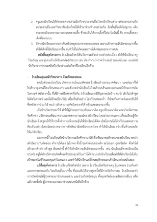 39
2. ครูและนักเรียนได้ต่อยอดความร่วมมือกับหน่วยงานอื่น โดยนักเรียนสามารประสานงานกับ
หน่วยงานอื่น มหาวิทยาลัยเชียงใหม่ให้เข้ามาร่วมทำงานร่วมกัน อีกทั้งเมื่อเด็กไปดูงาน เด็ก
สามารถนำลวดลายมาออกแบบลายเสื้อ ซึ่งจะเห็นได้จากเสื้อที่ใส่มาในวันนี้ คือ ลายเสื้อของ
เด็กที่ออกแบบ
3. อัตรานักเรียนออกกลางคันหรือหลุดออกจากระบบลดลง เพราะเด็กความรับผิดชอบมากขึ้น
ทำให้เด็กตั้งใจเรียนมากขึ้น จนทำให้ไม่เกิดเหตุการณ์เด็กหลุดออกจากระบบ
หลังสิ้นสุดโครงการ โรงเรียนยังคงใช้นวัตกรรมดังกล่าวอย่างต่อเนื่อง ทำให้นักเรียน ครู
โรงเรียน และชุมชนล้วนได้รับผลลัพธ์เชิงบวก เช่น ห้องกีฬา มีการคว้าแชมป์ วอลเลย์บอล และยังมี
นักกีฬาจากประเทศสิงค์โปร์มาร่วมเล่นกีฬาที่โรงเรียนอีกด้วย
- โรงเรียนอุ่มเหม้าวิทยาคาร จังหวัดนครพนม
จุดเริ่มต้นของโรงเรียน เกิดจาก สนใจแนวคิดของ โรงรียนลำปลายมาศพัฒนา และต่อมาก็ได้
ไปศึกษาดูงานที่โรงเรียนหนองก่ำ และสังเกตว่านักเรียนในโรงเรียนกล้าแสดงออกและมีทักษะการคิด
วิเคราะห์ หลังจากนั้น ก็ได้มีการปรึกษาหารือกัน ว่าโรงเรียนเรามีปัญหาอะไรบ้าง พบว่า เด็กไม่กล้าพูด
ไม่คิดวิเคราะห์ และไม่มีระเบียบวินัย เมื่อเห็นตัวอย่าง โรงเรียนหนองก่ำ ก็นำมาวิเคราะห์และปรับใช้
ซึ่งหลังจากนำมาใช้ พบว่า เด็กสามารถคิดวิเคราะห์ได้ กล้าแสดงออกมากขึ้น
เมื่อนำนวัตกรรมมาใช้ ทำให้ผู้อำนวยการเปลี่ยนแนวคิด ครูเปลี่ยนแนวคิด และนำนวัตกรรม
จิตศึกษา นวัตกรรมพัฒนาความฉลาดทางอารมณ์ของนักเรียน โดยผ่านการแลกเปลี่ยนเรียนรู้กับ
นักเรียน ซึ่งครูจะใช้วิธีการตั้งคำถามเพื่อกระตุ้นให้นักเรียนได้คิด เปิดโอกาสให้นักเรียนแสดงความ
คิดเห็นอย่างอิสระโดยปราศจากการตัดสินว่าผิดหรือการลงโทษ ทำให้นักเรียน สร้างพื้นที่ปลอดภัย
ให้แก่นักเรียน
นอกจากนี้ โรงเรียนยังนำนวัตกรรมจิตศึกษามาใช้เพื่อพัฒนาพฤติกรรมของนักเรียน พบว่า
เด็กมีความรับผิดชอบ ทำงานได้เอง ไม่โกหก ทั้งนี้ ทุกคำตอบของเด็ก จะไม่บอก ถูกหรือผิด ซึ่งทำให้
เด็กจะกล้าทำ กล้าพูด สิ่งเหล่านี้ ทำให้เด็กมีความรับผิดชอบมากขึ้น เช่น นักเรียนที่ขาดเรียนเป็น
ประจำ ครูได้นำนวัตกรรมจิตศึกษาไปประยุกต์กับการให้คำแนะนำนักเรียนเพื่อทำให้นักเรียนได้เห็น
เป้าหมายในชีวิตและคุณค่าในตนเอง และทำให้นักเรียนเปลี่ยนพฤติกรรมมาเข้าเรียนอย่างสม่ำเสมอ
แม้สิ้นสุดโครงการ โรงเรียนก็ยังทำต่อไป เพราะ โรงเรียนมีเครือข่ายครู ผู้ปกครอง ร่วมกันทำ
และการขยายผลกับ โรงเรียนอื่นมากขึ้น ซึ่งจะเห็นได้จากทุกครั้งที่มีการจัดกิจกรรม โรงเรียนจะทำ
การเปิดบ้านให้ผู้ปกครองมาร่วมชมผลงาน และร่วมกันสนับสนุน ทั้งทุนทรัพย์และทรัพยากรอื่นๆ หรือ
แม้บางครั้งยัง ผู้ปกครองเองจะมาช่วยสอนหนังสืออีกด้วย
 