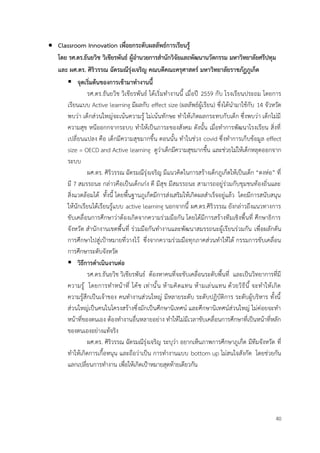 40
• Classroom Innovation เพื่อยกระดับผลลัพธ์การเรียนรู้
โดย รศ.ดร.ธันยวิช วิเชียรพันธ์ ผู้อำนวยการสำนักวิจัยและพัฒนานวัตกรรม มหาวิทยาลัยศรีปทุม
และ ผศ.ดร. ศิริวรรณ ฉัตรมณีรุ่งเจริญ คณบดีคณะครุศาสตร์ มหาวิทยาลัยราชภัฏภูเก็ต
▪ จุดเริ่มต้นของการเข้ามาทำงานนี้
รศ.ดร.ธันยวิช วิเชียรพันธ์ ได้เริ่มทำงานนี้ เมื่อปี 2559 กับ โรงเรียนประถม โดยการ
เรียนแบบ Active learning มีผลกับ effect size (ผลลัพธ์ผู้เรียน) ซึ่งได้นำมาใช้กับ 14 จัวหวัด
พบว่า เด็กส่วนใหญ่จะเน้นความรู้ ไม่เน้นทักษะ ทำให้เกิดผลกระทบกับเด็ก ซึ่งพบว่า เด็กไม่มี
ความสุข หนีออกกจากระบบ ทำให้เป็นภาระของสังคม ดังนั้น เมื่อทำการพัฒนาโรงเรียน สิ่งที่
เปลี่ยนแปลง คือ เด็กมีความสุขมากขึ้น ตอนนั้น ทำในช่วง covid ซึ่งทำการเก็บข้อมูล effect
size = OECD and Active learning ดูว่าเด็กมีความสุขมากขึ้น และช่วยไม่ให้เด็กหลุดออกจาก
ระบบ
ผศ.ดร. ศิริวรรณ ฉัตรมณีรุ่งเจริญ มีแนวคิดในการสร้างเด็กภูเก็ตให้เป็นเด็ก “ตงห่อ” ที่
มี 7 สมรรถนะ กล่าวคือเป็นเด็กเก่ง ดี มีสุข มีสมรรถนะ สามารถอยู่ร่วมกับชุมชนท้องถิ่นและ
สิ่งแวดล้อมได้ ทั้งนี้ โดยพื้นฐานภูเก็ตมีการส่งเสริมให้เกิดผลสำเร็จอยู่แล้ว โดยมีการสนับสนุน
ให้นักเรียนได้เรียนรู้แบบ active learning นอกจากนี้ ผศ.ดร.ศิริวรรณ ยังกล่าวถึงแนวทางการ
ขับเคลื่อนการศึกษาว่าต้องเกิดจากความร่วมมือกัน โดยได้มีการสร้างทีมเชิงพื้นที่ ศึกษาธิการ
จังหวัด สำนักงานเขตพื้นที่ ร่วมมือกันทำงานและพัฒนาสมรรถนะผู้เรียนร่วมกัน เพื่อผลักดัน
การศึกษาไปสู่เป้าหมายที่วางไว้ ซึ่งจากความร่วมมือทุกภาคส่วนทำให้ได้ กรรมการขับเคลื่อน
การศึกษาระดับจังหวัด
▪ วิธีการดำเนินงานต่อ
รศ.ดร.ธันยวิช วิเชียรพันธ์ ต้องหาคนที่จะขับเคลื่อนระดับพื้นที่ และเป็นวิทยาการที่มี
ความรู้ โดยการทำหน้าที่ โค้ช เท่านั้น ห้ามคิดแทน ห้ามเล่นแทน ด้วยวิธีนี้ จะทำให้เกิด
ความรู้สึกเป็นเจ้าของ คนทำงานส่วนใหญ่ มีหลายระดับ ระดับปฏิบัติการ ระดับผู้บริหาร ทั้งนี้
ส่วนใหญ่เป็นคนในโครงสร้างซึ่งมักเป็นศึกษานิเทศน์ และศึกษานิเทศน์ส่วนใหญ่ ไม่ค่อยจะทำ
หน้าที่ของตนเอง ต้องทำงานอื่นหลายอย่าง ทำให้ไม่มีเวลาขับเคลื่อนการศึกษาที่เป็นหน้าที่หลัก
ของตนเองอย่างแท้จริง
ผศ.ดร. ศิริวรรณ ฉัตรมณีรุ่งเจริญ ระบุว่า อยากเห็นภาพการศึกษาภูเก็ต มีทีมจังหวัด ที่
ทำให้เกิดการเกื้อหนุน และถือว่าเป็น การทำงานแบบ bottom up ไม่สนใจสังกัด โดยช่วยกัน
แลกเปลี่ยนการทำงาน เพื่อให้เกิดเป้าหมายสุดท้ายเดียวกัน
 