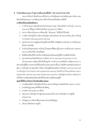41
• โรงเรียนพัฒนาตนเอง ก้าวสู่การเปลี่ยนแปลงที่ยั่งยืน” โดย ศ.นพ.วิจารณ์ พานิช
ระบบการศึกษาว่าต้องเป็นระบบที่เกิดจากการเรียนรู้และความร่วมมือของทุกภาคส่วน และ
ต้องปรับตัวตลอดเวลา การเปลี่ยนแปลงการศึกษาที่ประเทศไทยต้องการมีดังนี้
การศึกษาที่ประเทศไทยต้องการ
1. การศึกษาคุณภาพสูงเพื่อพลเมืองไทยคุณภาพสูง เน้นผลลัพธ์การเรียนรู้ (Learning
Outcome) ที่มีคุณภาพทั้งของนักเรียน ครู และระบบการศึกษา
2. ระบบการศึกษาเป็นระบบการศึกษาเพื่อ “เด็กทุกคน” ไม่ทิ้งใครไว้ข้างหลัง
3. การจัดการเรียนรู้เป็นการจัดการเรียนรู้แบบเชิงรุกร้อยละ 80 ของเวลาเรียน เน้นการเรียนรู้
จากประสบการณ์ (experiential learning)
4. ครูปรับบทบาทจากครูผู้สอนเป็นครูที่ทำหน้าที่โค้ช เป็นผู้จัดระบบนิเวศทางการเรียนรู้ และ
ต้องทำงานเป็นทีม
5. โรงเรียนเป็นชุมชนแห่งการเรียนรู้ เป็นชุมชนที่พัฒนาผู้นำแห่งการเปลี่ยนแปลง (Agentic
Persons) คือกล้าคิด กล้าแก้ปัญหา
6. ต้นสังกัดเปลี่ยนวิธีทำงานเป็นการสนับสนุนโรงเรียนและครูให้ทำงานเพื่อเด็กนักเรียน
7. ทุกภาคส่วนร่วมกันผลักดันระบบการศึกษา All for Education & Education for All
เป้าหมายของการพัฒนาที่ยั่งยืนขึ้นอยู่กับการปรับกระบวนทัศน์ในการพัฒนาระบบการ
จัดการเรียนรู้ที่มีการประสานกันทั้งในระดับบนลงล่างและล่างขึ้นบน โดยให้ความสำคัญกับระดับล่าง
สู่บน การเรียนรู้จากล่างสู่บนคือการจัดการเรียนรู้ที่เน้นผลลัพธ์การเรียนรู้ (Learning Outcome)
การเรียนรู้จากจากประสบการณ์ (experiential learning) โดยได้กล่าวถึงแนวคิดของ Kolb’s
Experiential Learning Cycle และ Double-loop Learning การเรียนรู้จากประสบการณ์นอกจาก
ทำให้เกิดการสะท้อนคิดแล้วยังตกผลึกให้เห็นองค์ความรู้หรือทฤษฎีได้
คุณค่าที่ได้รับจากโครงการโรงเรียนพัฒนาตนเอง
1. ยกระดับผลลัพธ์การเรียนรู้ของนักเรียน และยกระดับคุณภาพพลเมืองไทย Agentic Citizen
2. ยกระดับวิญญาณครู ศักดิ์ศรีของวิชาชีพครู
3. ยกระดับ ROI ของระบบการศึกษา
4. หมุนวงจรการเรียนรู้จากล่างสู่บนและบนลงล่างด้วยวงจรการเรียนรู้จากการปฏิบัติ/
ประสบการณ์
5. นำไปสู่ระบบการศึกษาที่ส่งมอบผลงานตามคำมั่นสัญญา
6. เป็นระบบที่คนไทยภาคภูมิใจ
 