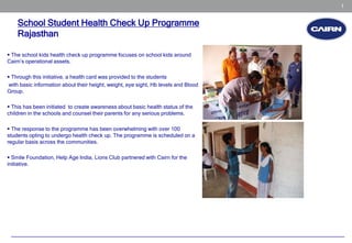 1


    School Student Health Check Up Programme
    Rajasthan

 The school kids health check up programme focuses on school kids around
Cairn’s operational assets.

 Through this initiative, a health card was provided to the students
 with basic information about their height, weight, eye sight, Hb levels and Blood
Group.

 This has been initiated to create awareness about basic health status of the
children in the schools and counsel their parents for any serious problems.

 The response to the programme has been overwhelming with over 100
students opting to undergo health check up. The programme is scheduled on a
regular basis across the communities.

 Smile Foundation, Help Age India, Lions Club partnered with Cairn for the
initiative.
 